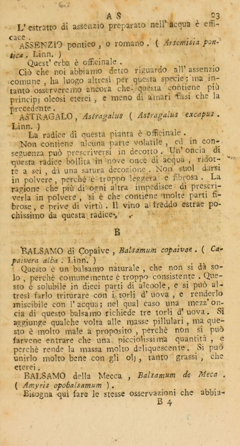 A $ ? $3 L» estratto di assenzio preparato nelT acqua e effi- cace . , A . • . „ ... ASSENZIO politico , o romano . ( Arsemisia port- tica . Linn. ) Quest’ erba e officinale . Cio che noi abbiamo detto riguardo ail assenzio .cornune , ha luogo altresi per questa specie, ina in- tanto osstrvercmo ancora che-. questa contiene piu principj oleosi eterei , e meno di arnari Lssi che la precedente. ASTRAGALO, Astragalus ( Astragalus excapus . Linn. ) . La radice di questa pianta e officinale . _ Non contiene alcuna parte volatile, ed in con- seguenza pub prescriversi in decotto . Ln oncia^ di questa radiee bollita in nove once di acqua , lidot- te a sei , da una satura decozione . Non snol darsi in polvere , perche e troppo leggera_ e fibrosa . La ragione che piu di ogni altra impedisce di preser- ver la in polvere , si e che contiene 'ltiolte parti fi- brose , e prive di virtu . II vino a treddo estrae po- chissimo da questa radices *• B Balsa MO di Copaive , Bapsamum capaiv^e . ( Car pa tvera alba . Linn. ) Questo e un balsamo naturale , che non si da so- lo , perche comunemente e troppo consistent© . Que- sto e solubile in dieci parti di alcoole, e si pub al- tresi farlo triturare con i torij d’ uova , e renderlo miscibile con ]’acqua; nel qual caso una mezz’on- cia di questo balsaino richiede tre tor 1 i d’ uova. Si aggiunge qualche volta alle masse pillulari , ma que- sto e molto male a proposito , perchb non si pub farvene entrare che una. picciolissima quantita , e perche rende la massa molto deliquescent©. Si puo unirlo molto bene con gli ol; , tanto grassi , che eterei. BALSAMO della Mecca , Balsamum de Meca . ( Amyns opobalsamum ) . Bisogna qui fare le stesse osservazioni che abbia-