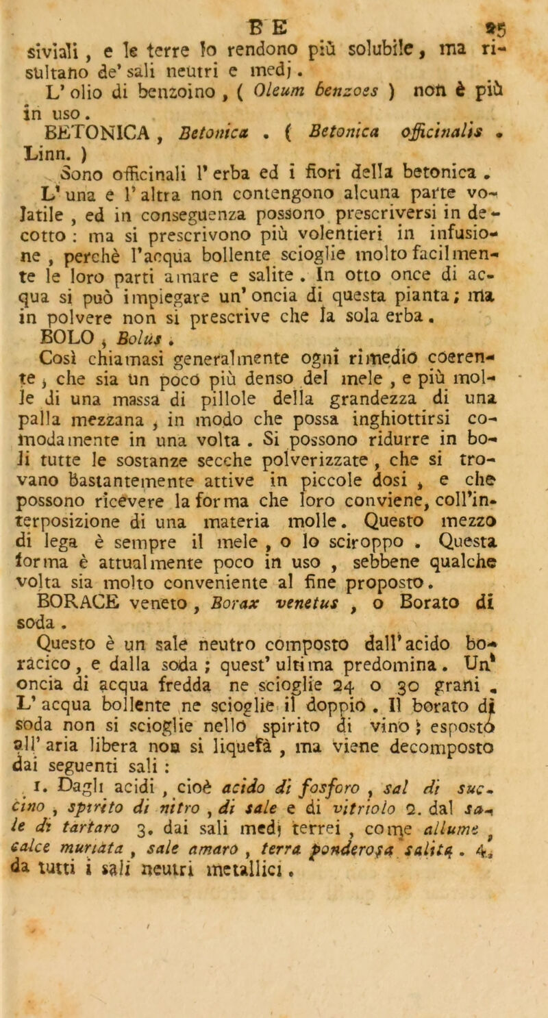 siviali , e le terre lo rendono piu solubile, ma ri- sultano de* sali neutri e medj. L’ olio di benzoino , ( Oleum benzoes ) non d pih in uso. BETONICA , Betonica . ( Betonica officinalis . Linn. ) Sono officinali 1* erba ed i fiori della betonica „ L1 una e l’altra non contengono alcuna pane vo- latile , ed in conseguenza possono prescriversi in de- cotto : ma si prescrivono piu volentieri in infusio- ne , perche l’acqua bollente scioglie mol to facilmen- te le loro parti a mare e salite . In otto once di ac- qua si pud impiegare un’ oncia di questa pianta; ma in polvere non si prescrive che la sola erba. BOLO * Bolus . Cosl chiamasi general mente ogm rimedio coeren- te > che sia Un poco piu denso del mele , e piu mol- le di una massa di pillole della grandezza di una palla mezzana i in modo che possa inghiottirsi co- moda mente in una volta . Si possono ridurre in bo- Ji tutte le sostanze secche polverizzate , che si tro- vano bastantemente attive in piccole dosi * e che possono ricevere la forma che loro conviene, coll’in- terposizione di una materia molle. Questo mezzo di lega e sempre il mele , o lo sciroppo . Questa lorma e attual mente poco in uso , sebbene qualche volta sia molto conveniente al fine proposto. BORAGE veneto, Borax venetus , o Borato di soda . Questo e un sale neutro composto dall’acido bo- racico , e dal la soda; quest’ultima predomina . Un1 oncia di acqua fredda ne scioglie 24 o 30 grani , L’ acqua bollente ne scioglie il doppio . II borato di soda non si scioglie nello spirito di vino ; esposto all’ aria libera noa si liquefa , ma viene decomposto dai seguenti sali : 1. Dagli acidi , cio£ acido di fosforo , sal di sue~ cino , sptrito di vitro , di sale e di vitriolo 2. dal sa* le di tartaro 3. dai sali medj terrei , conje allume f calce murtata , sale amaro , terra ponderofa salite.. 4., da tutti i sali neutri metallic!.