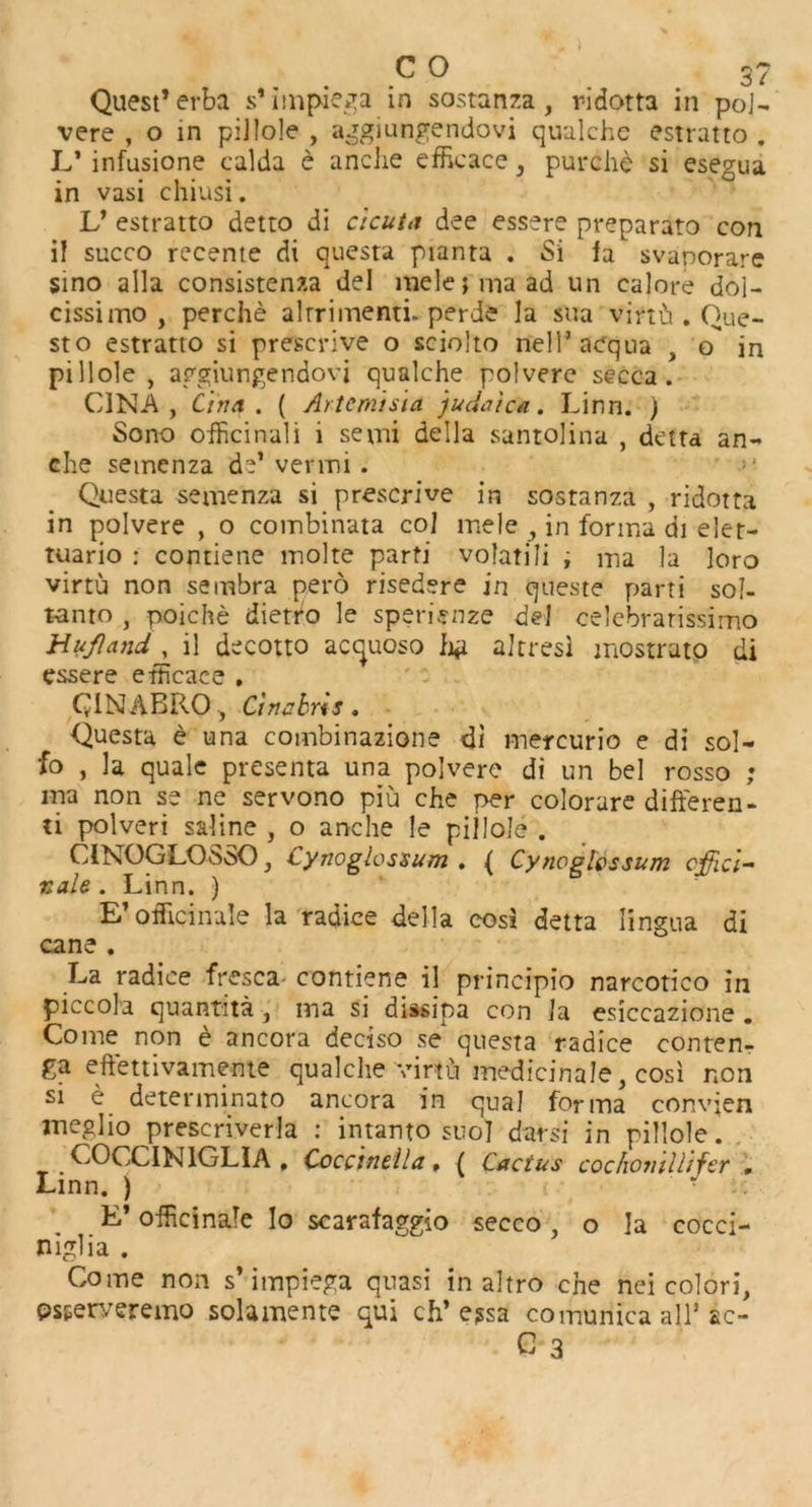 vere , o in piJIole , aggiungendovi qualche estratto . L* infusione calda e anche efficace , purchc si esegua in vasi chiusi. V estratto detto di ctcuia dee essere preparato con il succo recente di questa pianta . Si la svaporare sino alia consistenza del melejmaad un calore doi- cissimo , perche alrrimenti. perde la sua virtb . Que- st o estratto si prescrive o sciolto nell’acqua , o in pi 11 ole , aggiungendovi qualche polvere secca. C1NA , C'ina . ( Artemisia Judaic a. Linn. ) Sono ofhcinali i semi della suntolina , delta an- che semenza de* vermi . >' Questa semenza si prescrive in sostanza , ridotta in polvere , o coinbinata col mele , in forma di eler- tuario : contiene molte parti volatili ; ma la loro virtu non sembra pero risedere in queste parti sol- t-anto , poiche dietro le sperienze del celebrarissimo Hufland, il decotto acquoso fj*i alrresl mostratp di essere etticace . QiN ABRO , Cinabr 'iS . Questa e una combinazione di mercurio e di sol- fo , la quale presenta una polvere di un bel rosso ; ma non se ne servono piu che per colorare differen- ti polveri saline , o anche le pillole . CINOGLO-SSO , Cynoglossum . ( Cynoglossum offici- nale . Linn. ) E*officinale la radice della cost detta lingua di cane . La radice fresca contiene il principio narcotico iii piccola quantita , ma si dissipa con I a esiccazione. Come non e ancora deciso se questa radice conten- ga eftettivameme qualche virtu medicinale, cosi non si e determinate ancora in qual forma convjen meglio prescriverla : intanto suo] darsi in pillole. COCCIM1GLIA , Coccinella, ( Cactus coc hon’d lifer . Linn. ) • E* officinale lo scarafaggio secco, o la cocci- niglia . Come non s’ impiega quasi in altro che nei colori, psperyeremo solamente qui ch* e?sa comunica all* &c- C 3