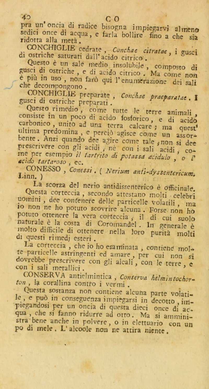 4° , . CO pra un oncia di radice bisogna impiegarvi almeno sedic. once dr acqua, e farlu bollire fino a che s™ ridotta alia meta. OONCrnGUE cedrate , Cone ha e citratae j gUsci di ostnehe saturan dall’acido citrico . 8 Questo e un sale medio insolubije , compo^to di gusc, d. ostnehe, e di acido citrico .’Ma Tne non e pm in uso , non faro qui 1’ enumerazione dei sali che decompongono . ajI ^!?mCHIGLfE preparate , Conchae praeparatae. I gusci di ostriche preparati . Questo ri medio, come tutte le terre animali consiste in un poco di acido fosforico, e di acido carbomco umtO ad una terra calcare ; ma ones? ultima predomina e percio agisce come un assor- bente. Anzi quando dee agire come tale inon si dee presenvere con gli acidi , ne con i sali acidi co- me per esempio il tartrito di potassd acidulo ’ o P acido tnrta^oso i ec. J Ihnn N)ESS° 3 Conesst * ( Cerium anti-dyssentericum. La scorza del nerio antidissenterico e officinale, guesta corteccia , secondo attestano mold celebri uomini , dee confenere delle particelle volatili ma io non ne ho potuto scovrire alcuna . Forse non ho potuto ottenere la vera corteccia il di cui suolo 7 M 5 d Coromandel . In- generale e niolto difficile di ottenere nella loro purita mold di questi rimedj esteri . La corteccia , che io ho esam'inata , contiePe- mol- te particelle astringenti ed amare , per cui non si dovrebbe presenvere con gli alcali , con Ie terre e con i sali metallici . ’ CONSERVA antiehnintica , Conserva helmintochor- ton , la coralhna contfo i vermi . Questa sostanza non contiene alcuna parte volati- le , e pub in conseguenza impiegarsi in decotto , im- piegandosi per un oncia di questa dieci once di ac. qua che si fanno ridurre ad otto. Ma si ammini- stra^bene anche in polvere, o in elettuario con un po di mele. L’ alcoole non ne attira niente.