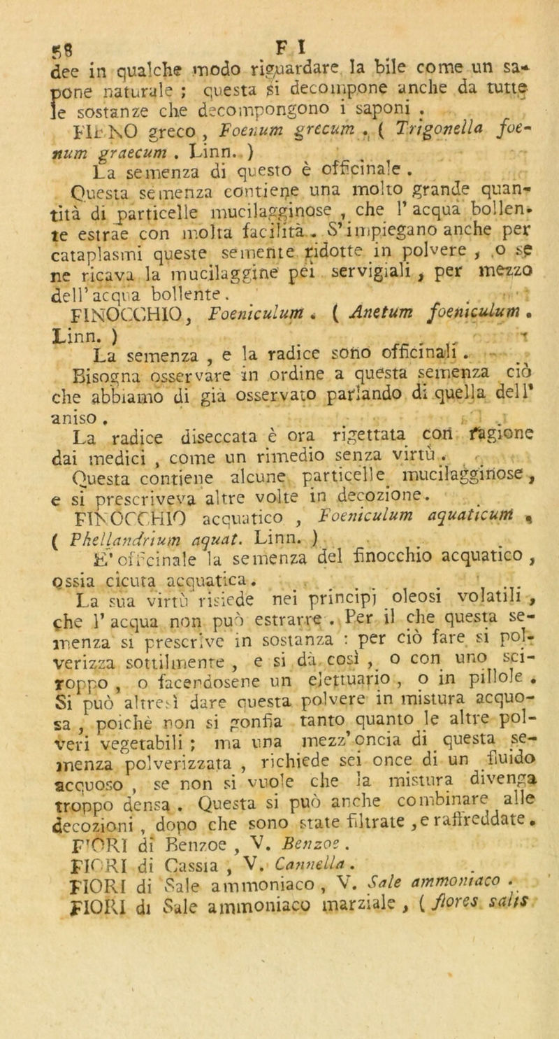 dee in qualche modo riguardare la bile come un sa- pone natnrule ; quests $i decoinpone anche da tutt.e fe sostanze che deconipongono i saponi . Fir NO greco , Foenum grecitm . ( Trigonella foe- num graecum . Linn. ) La semenza di questo e officinale . Quests seinenza contiene una mol to grande quan- tity’di particelle mucilagginose , che 1’acqua bollen- te estrae con mbha facilita . 5’ impiegano anche per cataplasmi queste sememe ridotte in polvere , o sp ne ricava la mucilaggine pei servigiali, per mezzo dell’acqua bollente. FINOCCH1Q, Foeniculum * ( Anetum foeniculum . Linn. ) . , La semenza , e la radice sono officinali . Bisogna osservave in ordine a quests semenza cio che abbiamo di gia osservato parlando di quells dell aniso. • La radice diseccata e ora rigettata con fagione dai medici , come un rimedio senza virtu . Quests contiene alcune particelle. mucilagginose, e si prescriveva altre volte in decozione. FIKOCCHlO acquatico , Foeniculum aquaticunt , ( Vhellandnum aquat. Linn. ) E’oiTcinale la semenza del hnocchio acquatico, qssia cicuta acquatica. .... . . La sua virtu risiede nei principj oleosi volatih , che 1’ acqua non pub estrarre . Per il che quests se- menza si prescrlve in sostanza t per cio fare si pol- verizza sottilmente , e si da. cosi , o con uno roppo , o facendosene un ejettuario , o in piIIo.e . Si pub altresi dare questa polvere in mistura aequo- sa , poiche non si gonfia tanto quanto le altre pol- veri vegetabili ; ma una mezz’oncia di quests .se- inenza polverizzata , richiede sei once di un fiuido acquoso , se non si vuole che ja mistura divenga. troppo densa . Questa si pub anche combinare aile decozioni , dopo che sono state filtrate ,e rafrieudat^.» FTORI di Benzoe , V. Benzoe. FIORI di Cassia , V. Cannella . FIORI di 'Sale ammoniaco, V. Sale ammontaco . FIQRI di Sale ammoniaco marziale , {/lores salts