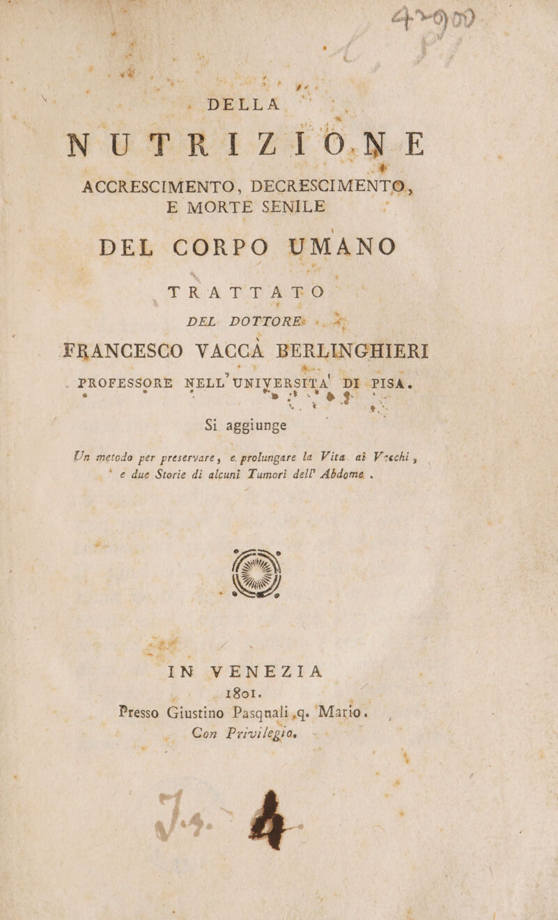cn ada) o DI DI i DELLA, NUTRIZIONE ACCRESCIMENTO, DECRESCIMENTO, E MORTE SENILE DEL CORPO UMANO VAART TRATTI AMO DEL DOTTORE: *, x FRANCESCO VACCA BERLINGHIERI PROFESSORE NELL UNIVERSITA DI PISA. 0 +3 Si aggiunge Un metodo per preservare, e prolungare la Vita. aè Vecchi, ‘ e due Storie di alcuni Tumori dell’ Abdome . EDI * SD IN VENEZIA 1801. Presso Giustino Pasquali 19 Mario. Con Privilegia,