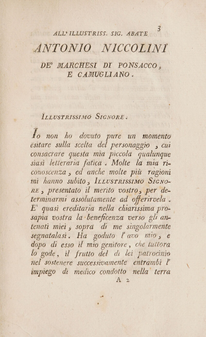 ALL’ ILLUSTRISS. SIG. ABATE ANTONIO. NICCOLINI DE' MARCHESI DI PONSACCO, E CAMUGLIANO . Irrusrrissimo SIGNORE: to non ho dovuto pure un momento esitare sulla scelta del personaggio ; cui consacrare questa mia piccola qualunque siasi letteraria fatica : Molte la mia ri- conoscenza s ed anche molte più ragioni ini hanno subito; IrLusrrissimo Srcwno- RE , presentato il merito vostro, per de- terminarmi assolutamente ad offerirvela . È quasi ereditaria nella chiarissima pro-. sapia vostra la-beneficenza verso gli an- fenati miei; sopra di me singolarmente segnatalasi. Ha goduto lavo ro; e dopo di esso il mio genitore, che tuttora lo gode, il frutto del di lei patrocinio nel sostenere successivamente entrambi | impiego di medico condotto nella terra ÀA 2