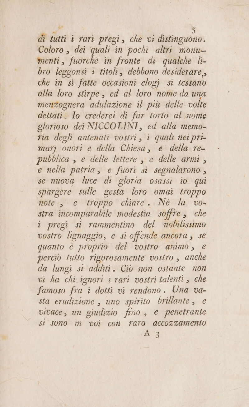 di tutti i rari pregi, che vi distinguono. Coloro , dei quali in pochi altri monu- menti, fuorchè in fronte di qualche li- bro leggonsi 1 titoli, debbono desiderare, che în sì fatte occasioni elogj si tcssano alla loro stirpe , ed al loro nome da una menzognera adulazione il più delle volte dettati. Io crederei di far torto al mome glorioso dei NICCOLINI, ed alla memo- ria degli antenati vostri, ì quali nei pri mar) onori e della Chiesa, e della re- pubblica , e delle lettere , e delle armi, e nella patria, e fuori sì segnalarono , se nuova luce di gloria osassi io qui spargere sulle gesta loro omai troppo note-, e troppo chiare. Nè la vo- stra incomparabile modestia soffre che î pregi si rammentino del mnobilissimo vostro lignaggio, e si offende ancora, se quanto è proprio del vostro animo, € perciò tutto rigorosamente vostro , anche da lungi st additi. Ciò non ostante non vi ha chi ignori i rari vostri talenti , che famoso fra i dotti vi rendono. Una va- sta erudizione , uno spirito brillante, e vivace, un giudizio fino, e penetrante se sono în voi con raro accozzamento À 3