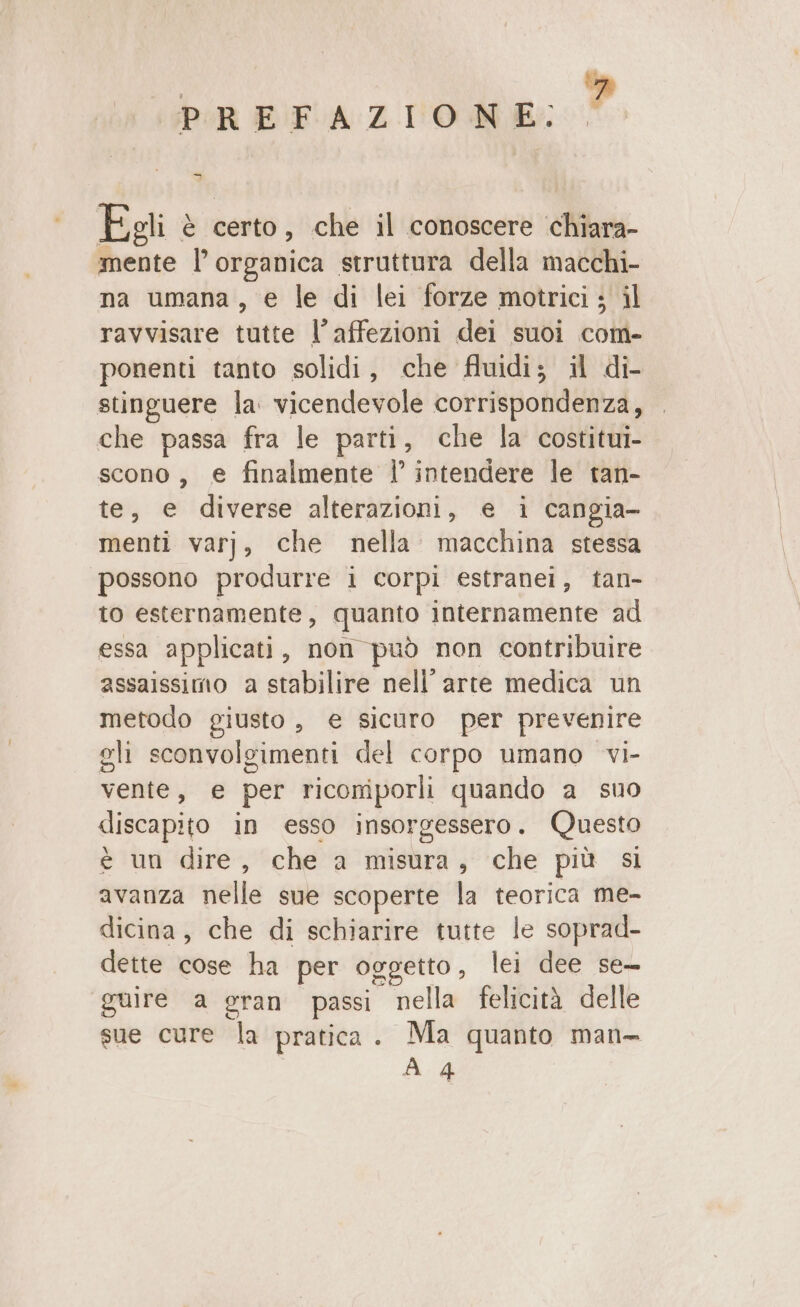 bia Gain a OS. | Egli è certo, che il conoscere chiara- mente l’ organica struttura della macchi- na umana, e le di lei forze motrici; il ravvisare tutte l’affezioni dei suoi com- ponenti tanto solidi, che fluidi; il di- stinguere la: vicendevole corrispondenza, che passa fra le parti, che la costitui- scono, e finalmente |’ intendere le tan- te, e diverse alterazioni, e i cangia- menti varj, che nella. macchina stessa possono produrre i corpi estranei, tan- to esternamente, quanto internamente ad essa applicati, non può non contribuire assaissimo a stabilire nell'arte medica un metodo giusto , € sicuro per prevenire gli sconvolgimenti del corpo umano vi- vente, e per riconiporli quando a suo discapito in esso insorgessero. Questo e un dire, che a misura, che più sl avanza nelle sue scoperte la teorica me- dicina, che di schiarire tutte le soprad- dette cose ha per oggetto, lei dee se guire a gran passi nella felicità delle sue cure la pratica. Ma quanto man- A