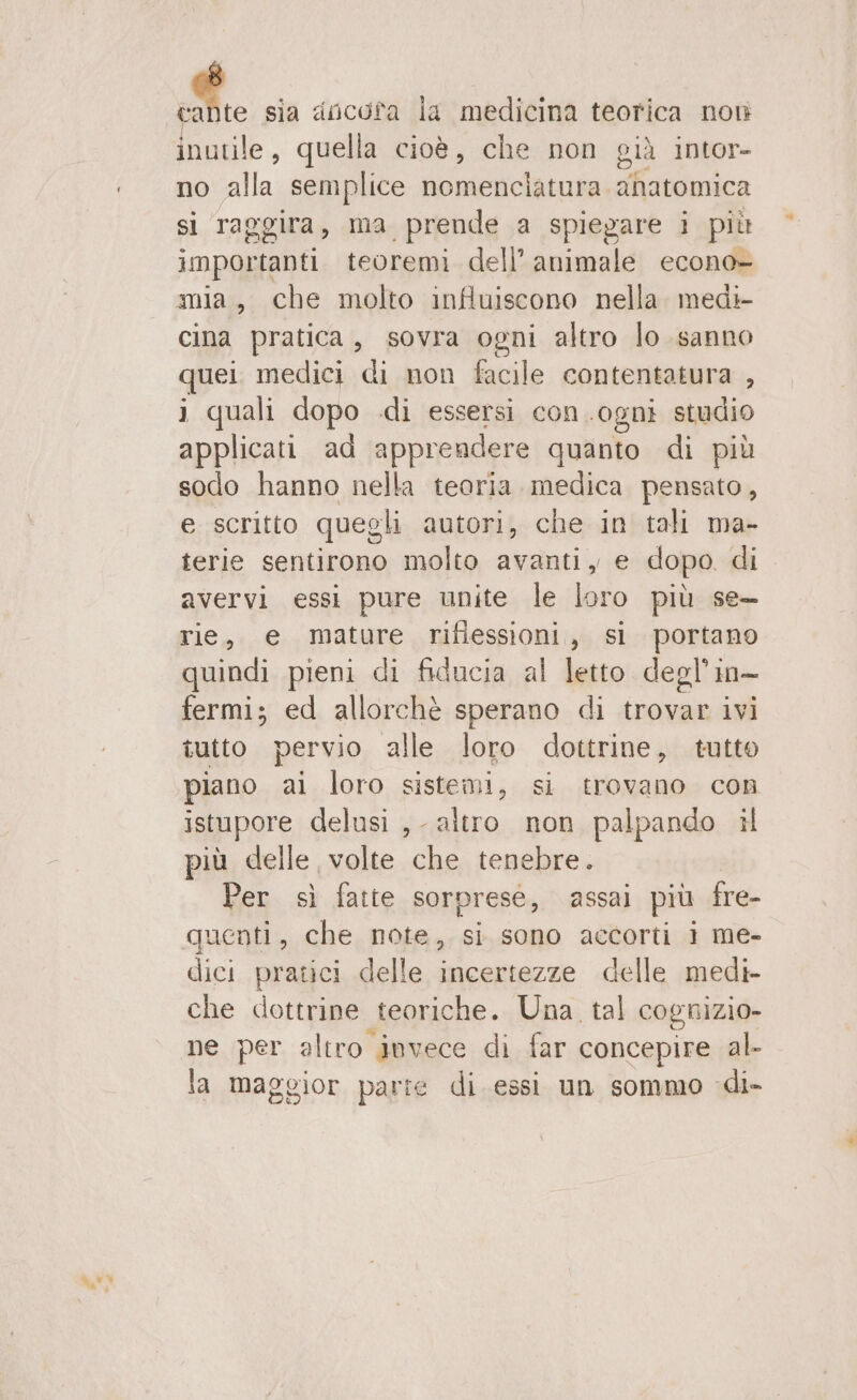 LA sia ancota la medicina teorica non De quella cioè, che non già intor- no alla; semplice nomenciatura anatomica si raggira, ma prende a spiegare i più importanti teoremi dell’ animale econo- mia, che molto influiscono nella medi cina pratica, sovra ogni altro lo sanno quei medici di non facile contentatura , i quali dopo di essersi con. ‘ogni studio applicati ad apprendere quanto di più sodo hanno nella teoria. medica pensato, e scritto quegli autori, che in tali ma- terie sentirono molto avanti, e dopo. di avervi essi pure unite le loro più se— rie, e mature dn Re S portano quindi pieni di fiducia al letto degl’in- fermi; ed allorchè sperano di trovar ivi tutto pervio alle loro dottrine, tutto piano ai loro sistemi, si trovano con istupore delusi ,- altro non palpando il più delle, volte che tenebre. Per sì fatte sorpresé, assai più fre- quenti, che note, si sono accorti i me- dici pratici delle incertezze delle medi- che dottrine teoriche. Una tal cognizio- ne per altro invece di far concepire al la maggior parte di essi un sommo di-