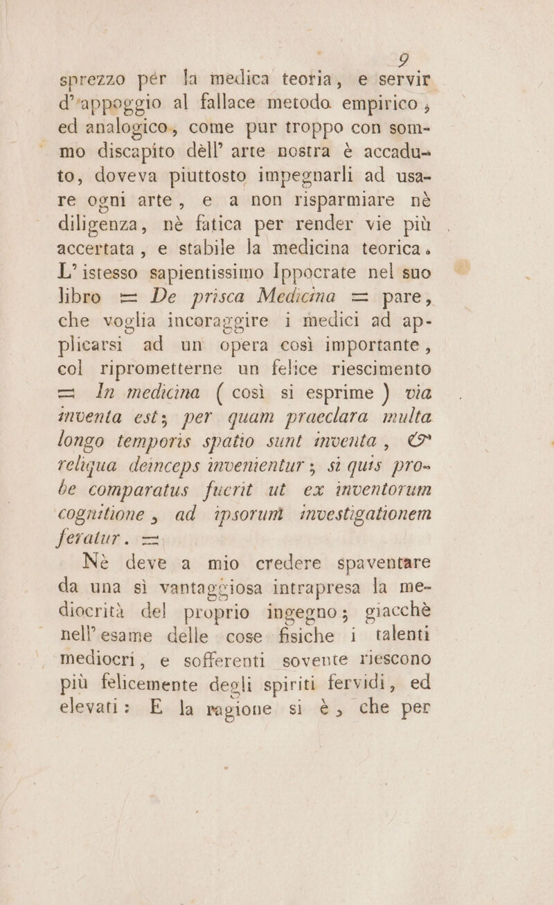 sprezzo per la imedica teoria, e i d'appoggio al fallace metodo empirico , ed analogico; come pur troppo con som- mo discapito dell’ arte nostra è accadu+ to, doveva piuttosto impegnarli ad usa- re ogni arte, e a non risparmiare nè diligenza, nè fatica per render vie più accertata, e stabile la medicina teorica. L’ istesso sapientissimo Ippocrate nel suo libro = De prisca Medicina = pare, che voglia incoraggire i medici ad ap- plicarsi ad un opera così importante, col riprometterne un felice riescimento = In medicina (così si esprime ) via inventa estz per quam praeclara multa longo temporis spatio sunt inventa, © religua deinceps invenientur 3 sì quis pro» be comparatus fuerit ut ex inventorum cogrutione , ad ‘ipsorumì investigationem feratur. = Nè deve a mio credere spaventare da una sì vantaggiosa intrapresa la me- diocrità del proprio ingegno; giacchè nell’esame delle cose. fisiche i talenti mediocri, e sofferenti sovente riescono più felicemente deoli spiriti fervidi, ed elevati: E la ragione si-485 che per