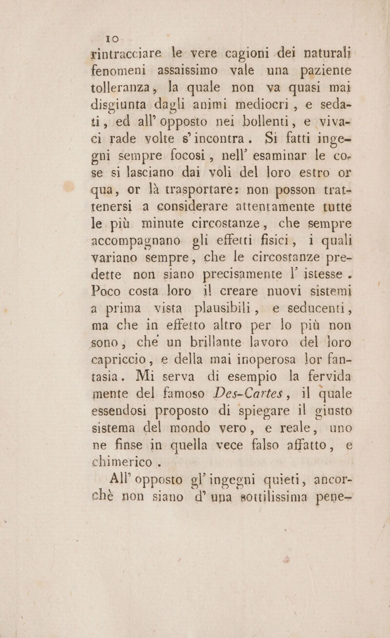 vee DO rintracciare le vere cagioni -dei naturali fenomeni assaissimo vale una paziente tolleranza, la quale non va quasi mai disgiunta dagli animi mediocri, e seda- ti, ed all'opposto nei bollenti, e viva- ci rade volte s'incontra. Si fatti inge- eni sempre focosi, nell’ esaminar le co- se si lasciano dai voli del loro estro or qua, or là trasportare: non posson trat- tenersi 1a considerare attentamente tutte le. più minute circostanze, che sempre accompagnano. gli effetti fisici, i quali variano sempre, che le circostanze pre- dette non siano precisamente l’ istesse . Poco costa loro il creare nuovi sistemi a prima vista plausibili, e seducenti, ma che in effetto altro per lo più non sono; che un brillante lavoro del ‘oro capriccio, e della mai inoperosa lor fan- tasia. Mi serva di esempio la fervida mente del famoso Des-Cartes, 1l quale essendosi proposto di spiegare il giusto sistema del mondo vero, e reale, uno ne finse in quella vece falso affatto, e chimerico . All’opposto gl’ingegni quieti, ancor- chè non siano d’ una sottilissima pene