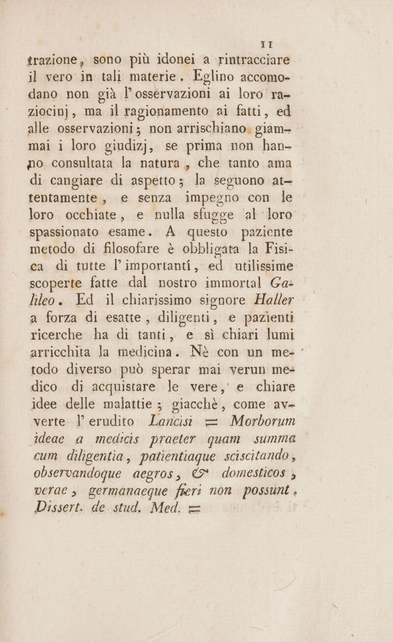 ST trazione, sono più idonei a rintracciare il vero in tali materie. Eglino accomo- dano non già l’osservazioni ai loro ra- ziocinj, ma il ragionamento ai fatti, ed alle osservazioni; non arrischiano. giam- mai i loro giudizj, se prima non han- po consultata la natura, che tanto ama di cangiare di aspetto la seguono at- tentamente, e senza impegno con le loro occhiate, e nulla sfugge ‘al loro spassionato esame. À questo paziente metodo di filosofare è obbligata la Fisi- ca di tutte l’importanti, ed utilissime scoperte fatte dal nostro immortal Ga- lileo. Ed il chiarissimo signore Haller a forza di esatte, diligenti, e pazienti ricerche ha di tanti, e sì chiari lumi arricchita la medicina. Nè con un me» todo diverso può sperar mai verun me dico di acquistare le vere,’ e chiare idee delle malattie ; giacchè , come av- verte |’ erudito divi = Morborum ideae a medicis praeter quam summa cum diligentia, patientiaque sciscitando , observandoque aegros, &amp; domesticos , verae s germanaeque fieri non possuni . Dissert. de stud. Med. =
