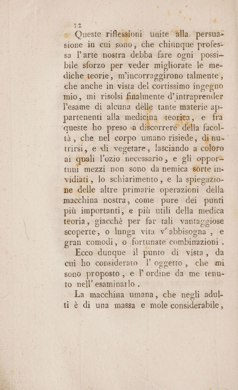 Li w — 12 ® Queste riflessioni unite ‘alla. persua= sione in cui sono, che chiunque profes- sa l’arte nostra debba fare ogni possi- bile sforzo per veder migliorate le me- diche teorie, m incorraggirono talmente, che anche in vista del cortissimo ingegno mio, mi risolsi finalmente d’intraprender l'esame di alcuna delle tante materie ap- Jartenenti alla medicina teorica, e fra ‘queste ho preso «a discorreré' della fadol tà, che nel corpo umano risiede, di nu- pra e di vegetare, lasciando a coloro quali l’ozio necessario , e gli oppor- io mezzi non sono da nemica sorte in» ‘vidiati, lo schiarimento, e la spiegazio- ne delle altre primarie operazioni. della macchina nostra, come pure dei punti più importanti, e più utili della medica teoria, giacchè per far tali vantaggiose scoperte, 0 lunga vita V ° abbisogna , e eran comodi, 0 fortunate combinazioni . Ecco dunque il punto di vista, da cui ho considerato |’ oggetto, che mi sono proposto, e |’ ordine da me tenu- to nell’ esaminarlo . La macchina umana, che negli adul- ti è di una massa e mole considerabile,