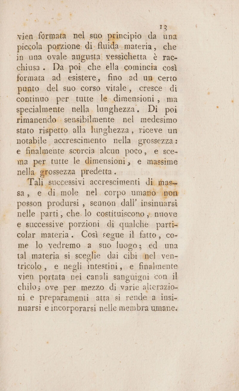 I vien formata nel sto &gt; «da Lai piccola porzione: di. fluida materia , che in una ovale angusta. vessichietta è rac- chiusa. Da poi che ella comincia così formata ad esistere, fino ad un certo punto del suo corso vitale, cresce. di continuo per tutte le dimensioni, ma specialmente nella lunghezza. Di poi rimanendo . sensibilmente nel medesimo stato rispetto alla lunghezza, riceve un notabile accrescimento nella grossezza : e finalmente scorcia alcun poco, e sce- ma per tutte le dimensioni, e massime nella grossezza predetta. Tali. successivi accrescimenti di. mase sa, € ‘di. mole nel corpo umano: “non posson prodursi, sennon dall’ insinuarsi nelle parti, che. lo costituiscono ;. nuove e successive porzioni di qualche parti» colar materia. Così segue il fatto, co- me lo vedremo .a suo luogo; ed una tal materia si sceglie dai cibi mel ven- tricolo , e negli intestini, e finalmente vien portata nei canali sanguigni con il CNR ove per mezzo di varie alterazio- e preparamenti atta si rende a insi- nuarsi e incorporarsi nelle membra umane.