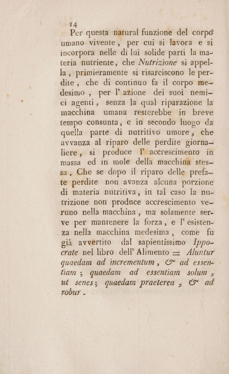 T Der questa natural funzione del corpo ‘umano Vivente, per cui si Javora e si incorpora nelle di lui solide parti la ma- teria nutriente, che Nutrizione si appel- la; primieramente si risarciscono le per- dite, che di continuo fa il corpo me- desimo ;, per l’ azione dei suoi nemi- ci agenti; senza la qual riparazione la macchina umana resterebbe in breve tempo consunta; e in secondo luogo da quella parte di nutritivo umore; che avvanza al riparo delle perdite giorna+ liere, si produce | accrescimento in massa ed in mole della macchina stes- Che se dopo il riparo delle. prefa- È e perdire non avanza alcuna porzione di materia nutritiva, in tal caso la nu- trizione non produce accrescimento ve- runo nella macchina, ma solamente ser- ve per mantenere la forza, e 1’ esisten- za nella macchina medesima, come fu già avvertito dal sapientissimo Ippo- crate nel libro. dell’ Alimento — Aluntur quaedam ad incrementum, 9° ad essen= fiam ; quaedam ad essentiam solum ut scenes; quaedam practerea è &amp; ad robur .