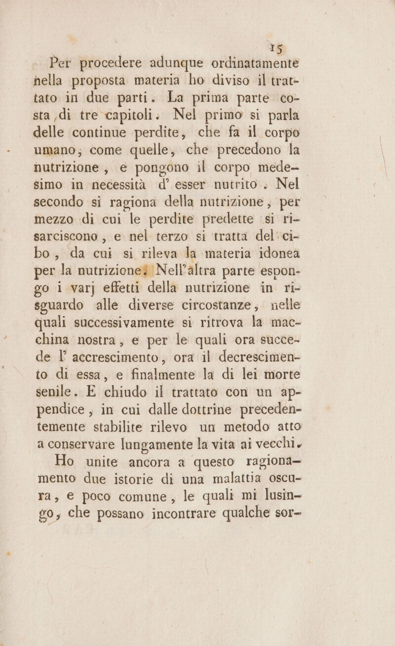 Per procedere adunque ordinatamente hella proposta materia ho diviso il trat- tato in due parti. La prima parte co- sta di tre capitoli: Nel primo si parla delle continue perdite, che fa il corpo umano; come quelle, che precedono la nutrizione, e pongono il corpo mede- simo in necessità d’ esser nutrito., Nel secondo si ragiona della nutrizione , per mezzo di cui le perdite predette si ri- sarciscono , e nel terzo si ‘tratta del.ci- bo, da cui si rileva la ‘materia idonea per la nutrizione? Nell’altra parte espon- go i var} effetti della nutrizione in ri- sguardo alle diverse circostanze; nelle quali successivamente si ritrova la mac- china nostra, e per le quali ora succe- de l° accrescimento, ora il decrescimen- to di essa, e Fnalatenno la di lei morte senile. E chiudo il trattato con un ap- pendice , in cui dalle dottrine preceden- temente stabilite rilevo un metodo atto a conservare lungamente la vita ai vecchi. Ho unite ancora a questo ragiona— mento due istorie di una malattia oscu- ra, € poco comune, le quali mi lusin- 60, che possano incontrare qualche sor-