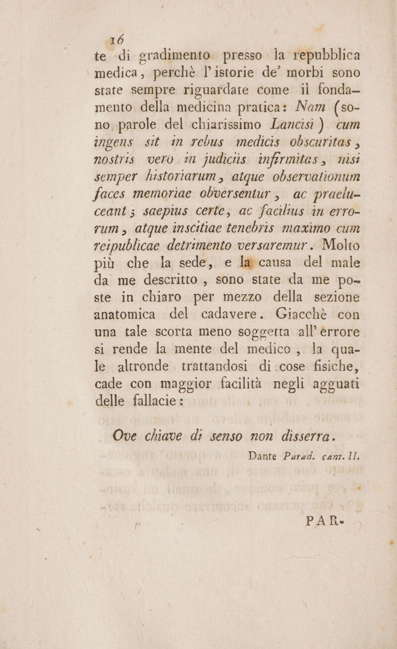 te di gradimento. presso la repubblica. medica, perchè l’istorie de° morbi sono state sempre riguardate come il fonda— mento della medicina pratica: Nam (so- no parole del chiarissimo Lancisi ) cum ingens sit in rebus medicis obscuritas , nostris vero m judiciis infermitas, nisi semper historiarum, atque observationum faces memoriae obversentur, ac praelu- ceant; saepius certe, ac facilius in erro- rum, atque înscitiae tenchbris maximo cum reipublicae detrimento versaremur. Molto più che la sede, e la causa del male da me descritto , sono state da me po- ste in chiaro per mezzo della sezione anatomica del cadavere. Giacchè con una tale scorta meno soggetta all’ èrrore. si rende la mente del medico , la qua- le altronde trattandosi di:cose fisiche, cade con maggior facilità negli agguati delle fallacie : Ove chiave di senso non disserra . Dante Parad. cant. II PAR»