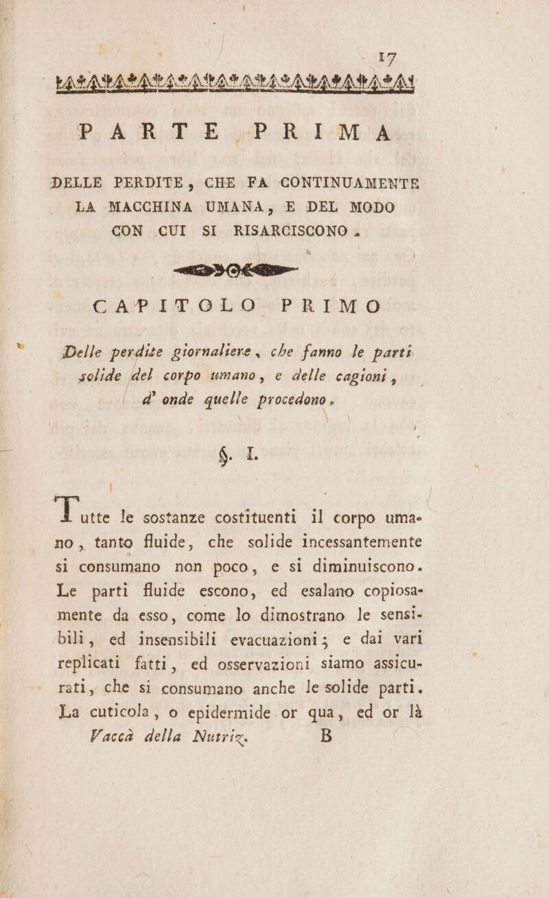 DELLE PERDITE, CHE FA CONTINUAMENTE LA MACCHINA UMANA, E DEL MODO CON CUI SI RISARCISCONO , CAPITOLO -+ PREMO Delle perdite giornaliere , che fanno le parti solide del corpo umano, e delle cagioni, d’ onde quelle procedono . \ \ A. : | E le sostanze costituenti il corpo uma- no, tanto fluide, che solide incessantemente si consumano non poco, e si diminuiscono. Le parti fluide escono, ed esalano copiosa» mente da esso, come lo dimostrano le sensi. bili, ed insensibili evacuazioni; e dal vari replicati fatti, ed osservazioni siamo assicu- rati, che si consumano anche le solide parti. La cuticola, o epidermide.or qua, ed or là Vaccà della Nutriz. B