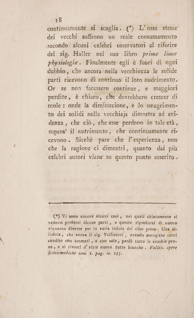 continuamente si ‘scaglia. (*) L'ossa stesse dei vecchi soffrono un reale consumamento secondo: alcuni celebri osservatori al riferire del sig. Haller nei suo libro prime linee pbysiologie. Finalmente egli è fuori di ogni dubbio, clie ancora’ nella vecchiezza le solide parti ricevono di continuo’ il loro nudrimento. Or se non facessero continue, e maggiori perdite, è chiaro, clte dovrebbero crescer di mole : onde la diminuzione, e lo smagrimen- to dei solidi nella vecchiaja dimostra ad evi- denza, che ciò, che esse perdono in taleetà, supera! il nutrimento, che continuamente ri- cevono ». Sicchè pare che l’esperienza, non che la ragione ci dimostri, quanto dai più celebri autori viene su questo punto asserito . (9 Vi sono ancora alcuni casi, nei quali chiaramente si vedono perdersi alcune parti, e queste riprodursi di nuovo alquanto diverse per la varia indole del cibo preso. Una, al- lodola, che aveva il sig. Vallisneri ,, avendo mangiato soul condite con aromati , e con sale, perdè tutte le vecchie pen- ne, e si rivestì d’ altre nuove tutte bianche. Za/lis. opere fisico-mediche tom. x. pag. m. 135»