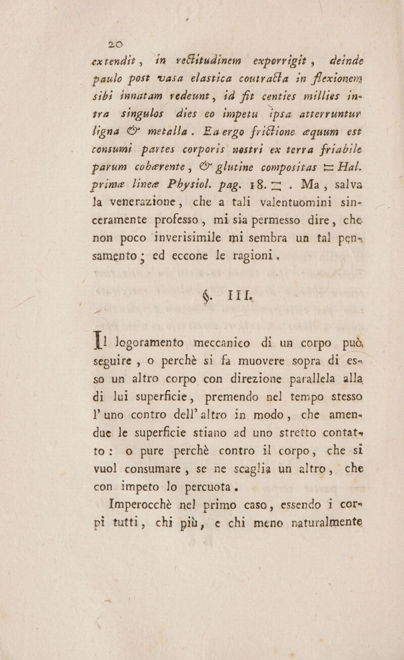 extendit, in vellitudinem exporrigit , deinde paulo post ‘vasa elastica coutralta in flexionem sibi innatam vedeunt, 14 fit centies millies in- tra singulos dies co impetu ipsa atterruntut ligna © metalla. Eaergo friCione equum est consumi partes corporis nestri ex terra friabile parum coberente, © glutine compositas = Hal. prime linee Phystol. pag. 18.2 . Ma; salva la venerazione, che a tali valentuomini sin- ceramente professo, mi sia permesso dire, che non poco inverisimile mi sembra un tal pen samento ; ed eccone le ragioni, 8 IF FÉ L logoramento meccanico di un corpo può, seguire, o perchè si fa muovere sopra di es- so un altro corpo con direzione parallela alla di lui superficie, premendo nel tempo stesso l’ uno contro dell’ altro in modo, che amen» due le superficie stiano ad uno stretto contata» to: o pure perchè contro il corpo, che si vuol consumare, se ne scaglia un altro, che con impeto lo percuota. Imperocchè nel primo caso, essendo i cors pi tutti, chi più, e chi mene naturalmente
