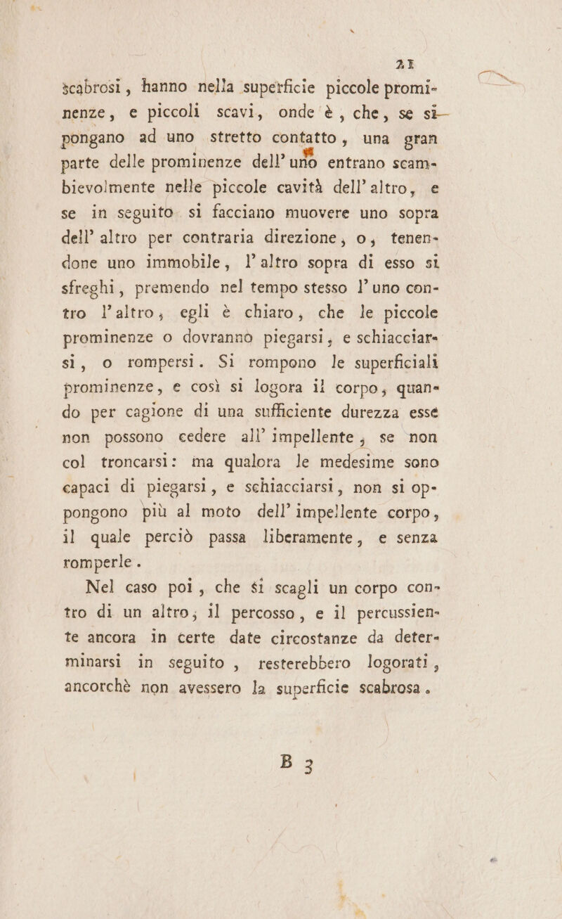 scabrosi, hanno nella superficie piccole promi- nenze, € piccoli scavi, onde è, che, se si pongano ad uno stretto contatto, una gran parte delle prominenze dell’ urlo entrano scam- bievolmente nelle piccole cavità dell’altro, e se in seguito. sì facciano muovere uno sopra dell’ altro per contraria direzione; o; tenen- done uno immobile, l’altro sopra di esso si sfreshi, premendo nel tempo stesso l’ uno con- tro l’altro; egli è chiaro; che le piccole prominenze o dovranno piegarsi; e schiacciar- si, o rompersi. Si rompono le superficiali prominenze, e così sì logora il corpo; quan= do per cagione di una sufficiente durezza esse non possono cedere all’ impellente; se non col troncarsi: ima qualora le medesime sono capaci di piegarsi, e schiacciarsi, non sì op- pongono più al moto dell’ impellente corpo, il quale perciò passa liberamente, e senza romperle . Nel caso poi, che $i scagli un corpo con- tro di un altro; il percosso, e il percussien- te ancora in certe date circostanze da deter- minarsi in seguito , resterebbero logorati, ancorchè non avessero la superficie scabrosa . B 3