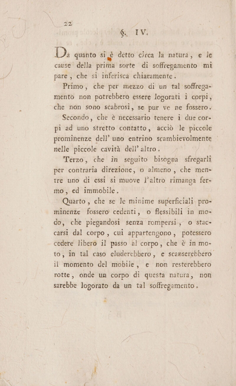 g. IV. Di quanto SI LÈ detto circa la ‘natura, e le cause della prima sorte di soffregamento mi pare , che si inferisca chiaramente. Primo, che per mezzo di un tal soffrega- mento non potrebbero essere logorati i corpi, che non sono scabrosi, se pur ve ne fossero. Secondo, che è necessario tenere i due cor- pi ad uno stretto contatto, acciò le piccole prominenze € dell’ uno entrino scambievolmente nelle piccole cavità dell’ altro. | Terzo, che in seguito bisogna sfregarli per contraria ginvialdne: o almeno, che men» fre uno di essi si muove l’altro rimanga fer» mo, ed Immobile. Quarto , che se le minime superficiali. pro- minenze fossero cedenti, o flessibili in mo- do, che piegandosi senza rompersi; o stac- carsì dal corpo, cui appartengono, potessero cedere libero il passo al corpo, che è in mo- to, in tal caso eluderebbero, e scanserebbero. il momento del mobile, e non resterebbero rotte, onde un corpo di questa natura, non sarebbe logorato da un tal soffregamento.