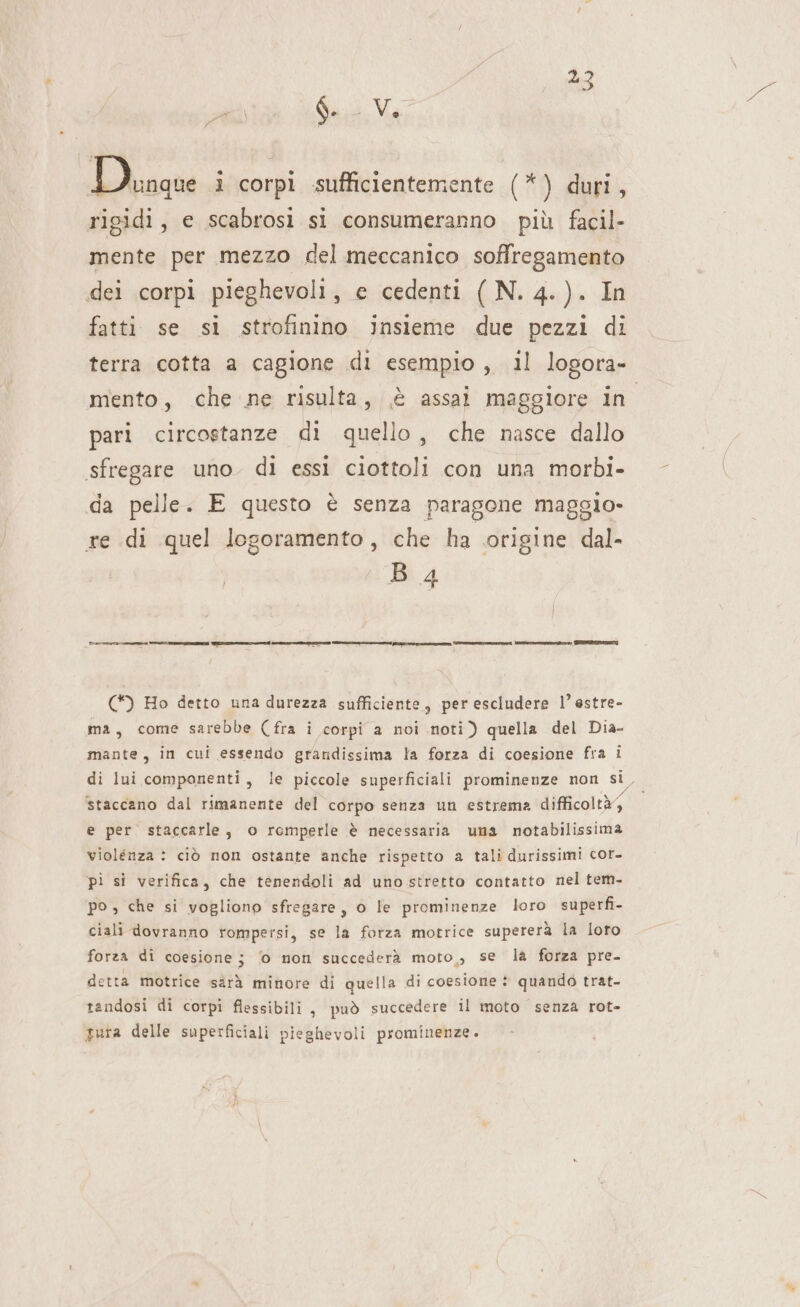 bi i DA 15 ver 1 corpi sufficientemente (*) duri, rigidi, e scabrosi si consumeranno più facil- mente per mezzo del meccanico soffregamento dei corpi pieghevoli, e cedenti ( N. 4.). In fatti se si strofinino insieme due pezzi di terra cotta a cagione di esempio, il logora- mento, che ne risulta, è assai maggiore in pari circostanze di quello, che nasce dallo sfregare uno. di essi ciottoli con una morbi- da pelle. E questo è senza paragone maggio- re di quel logoramento, che ha origine dal- B 4 (*) Ho detto una durezza sufficiente, per escludere l’estre- ma, come sarebbe (fra i corpi a noi noti) quella del Dia- mante, in cui essendo grandissima la forza di coesione fra i di lui componenti, le piccole superficiali prominenze non si, staccano dal rimanente del corpo senza un estrema difficoltà} e per staccarle, o romperle è necessaria una notabilissima violenza : ciò non ostante anche rispetto a tali durissimi cor- pi si verifica, che tenendoli ad unostretto contatto nel tem- po , che si vogliono sfregare, o le prominenze loro superfi- ciali dovranno rompersi, se la forza motrice supererà la loro forza di coesione; ‘o mon succederà moto, se la forza pre- detta motrice sàrà minore di quella di coesione è quando trat- tandosi di corpi flessibili, può succedere il moto senza rot- tura delle superficiali pieghevoli prominenze.