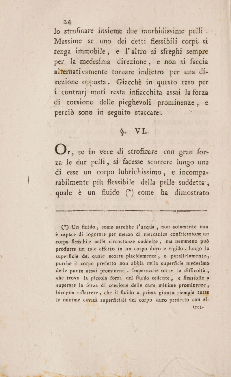 lo strofinare insieme due morbidissime pelli . Massime se uno dei detti flessibili corpì sì tenga immobile, e l’altro si sfreghi sempre per la medesima direzione, e non si faccia alternativamente tornare indietro per una di- rezione opposta. @Giacchè in questo caso per ì contrarj moti resta infiacchita assai la forza perciò sono in seguito staccate. * $. VL. we se in vece di strofinare corn gran for- za le due pelli, sì facesse scorrere lungo una di esse un corpo lubrichissimo, e incompa- rabilmente più flessibile della pelle suddetta’, quale è un fluido (*) come ha dimostrato [Coccia cirie rr Lite. [cri ) (I) Un fluido , come sarebbe l’acq a non solamente non è capace di logorare per mezzo di “ul confricazione un corpo flessibile nelle circostanze suddette sy ma nemmeno può produrre un tale effetto in un corpo duro e rigido , lungo la superficie del quale scorra placidamente , e parallelamente.,. purchè il corpo predetto non abbia mella superficie medesima delle punte assai prominenti. Imperocchè oltre la difficoltà., che trova la piccola forza del fluido cedente, e flessibile 4 superare la forza di coesione delle dure minime prominenze ,, bisogna riflettere , che il fluido a prima giunta riempie tutte le minime cavità superficiali del corpo duro predetto con al- | Lret-
