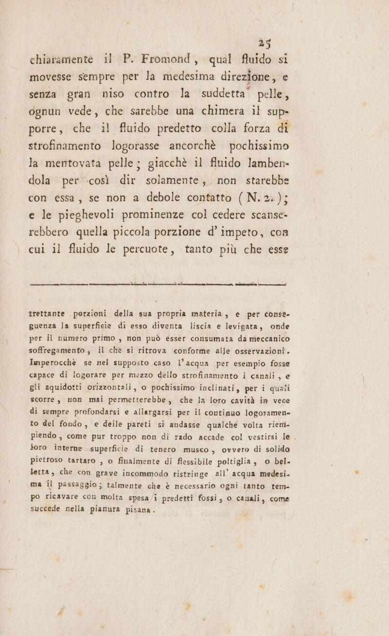 chiaramente il P. Fromond, qual fluido si movesse sempre per la medesima direzione, e senza gran niso contro la suddetta’ pelle ognun vede, che sarebbe una chimera il sup» porre, che il fluido predetto colla forza di strofinamento logorasse ancorchè pochissimo la mentovata pelle; giacchè il fluido lamben- dola per così dir solamente, non starebbe con essa, se non a debole contatto ( N.2:); e le pieghevoli prominenze col cedere scanse- rebbero quella piccola porzione d’ impeto, con cui il fluido le percuote, tanto più che esse ———__Ù —__eq2n66-12:]L-]ils t-.@cs@@tlo]sn@ì tiryt«îi (utt | + trettante porzioni della sua propria materia, e per conse» guenza la superficie di esso diventa liscia e levigata, onde per il numero primo , non può esser consumata da meccanico soffregamento ; il chè si ritrova conforme alle osservazioni. Imperocche se nel supposto caso l’acqua per esempio fosse capace di logorare per mezzo dello strofinamento i canali, e gli aquidotti orizzontali, o pochissimo inclinati, per i quali scorre, non mai permetterebbe, che la loro cavità in vece di sempre profondarsi e allargarsi per il continuo logoramen- to del fondo, e deile pareti si andasse qualche volta riertì- piendo, come pur troppo non di rado accade col vestirsi le. loro interne superficie di tenero musco, ovvero di solido pietroso tartaro , o finalmente di flessibile poltiglia, o bel- letta, che con grave incommodo ristringe all’ acqua medesi. ma il passaggio; talmente che è necessario ogni tanto tem- po ricavare con molta spesa/i predetti fossi, o PA, coma succede nella pianura pisana. 4