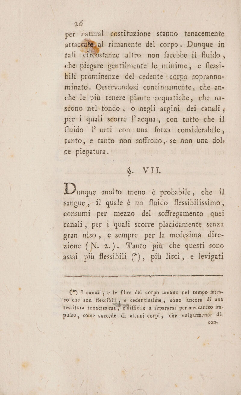 per natural costituzione stanno tenacemente attacca al rimanente del corpo. Dunque in tali circostarize altro non farebbe il fluido, che: piegare gentilmente le minime, e flessi- bili prominenze del cedente ‘corpo sopranno- id minato. Osservandesi continuamente, che an- che le più tenere piante ‘acquatiche, che na- scono nel fondo, o negli argini dei canali; per i quali scorre l’acqua: con tutto che il fluido |’ urti con una forza considerabile, tanto, € tanto non soffrono, se non una dol» ce piegatura. $. VIL sangue, il quale è un fluido flessibilissimo, consumi per mezzo del soffregamento quei canali, per 1 quali scorre placidamente senza gran niso, € sempre per la medesima dire- zione ( N. 2.). ‘Tanto più che questi sono assai più flessibili (*), più lisci, e levigati Liegr molto meno è probabile, che il (*) I canali, e le fibre del corpo umano nel tempo istes- so che son flessibili, e cedentissime, sono ancora di una bic è n NR Va Ù . A . si RI tessitura tenacissima, e“difficile a separarsi per meccanico 1M- pulso, come succede di alcuni corpi, che volgarmente di- \ cone
