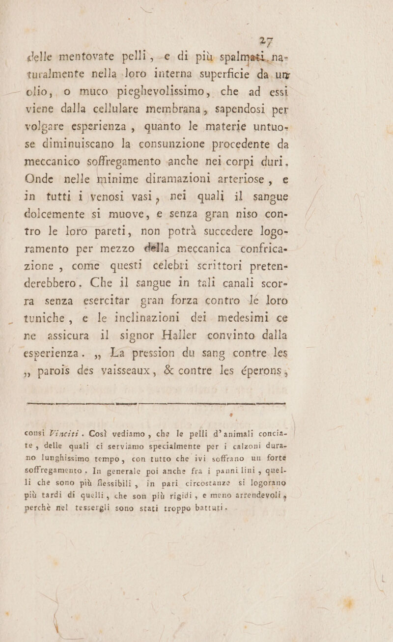 -} delle mentovate pelli, -e di più spalmati. na- turalmente nella loro interna superficie da. un; - olio;, o muco pieghevolissimo, che ad essi viene dalla cellulare membrana, sapendosi per volgare esperienza, quanto le materie untuo- se diminuiscano la consunzione procedente da meccanico sollvegamento anche nei.corpi duri, Onde nelle minime diramazioni arteriose, € in tutti i venosi vasì, mel quali il sangue dolcemente si muove, e senza gran niso con- tro le loro pareti, non potrà succedere logo- ramento per mezzo della meccanica confrica» zione, come questi célebri scrittori preten- derebbero. Che il sangue in tali canali scor- ra senza esercitar gran forza contro .lé loro tuniche, e le inclinazioni dei. medesimi ce ne assicura il signor Haller convinto dalla esperienza. ,, La pression du sang contre. les ;» parois des vaisseaux, &amp; contre les éperons; ——uz, == none por erp ——_ __ -_— non n PRE] SA II E ER Fi consi Zinciti . Così vediamo , che le pelli d’animali concia- te, delle quali ci serviamo specialmente per i calzoni dura- no lunghissimo tempo, con tutto che ivi soffrano un forte soffregamento . In generale poi anche fra i pannilini, quel. li che sono più fiessibili, in pari circostanze si logorano più tardi di quelli, che son più rigidi, e meno arrendevoli 4 perchè nel tessergli sono stati troppo battuti.