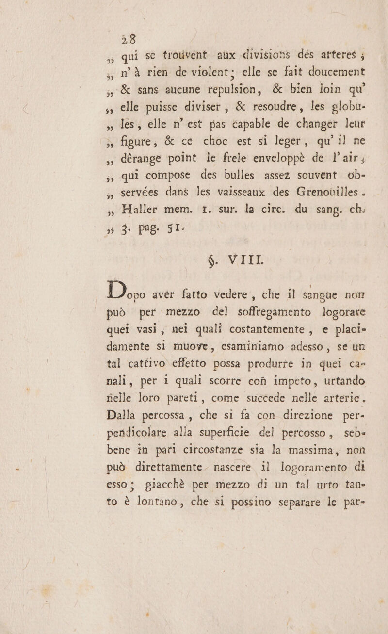 qui se trouivent aux divisions des arteres ; n’ à rien de violent; elle se fait doucement &amp; sans aucune repulsion, &amp; bien loin qu elle puisse diviser , &amp; resoudre, les globu- les; elle n’ est pas capable de changer leur figure, &amp; ce choc est si leger, qu'il ne dérange point le frele enveloppè de l’air; qui compose des bulles assez souvent ob- servées dans les vaisseaux des Grenouilles . Haller mem. 1. sur. la circ. du sang. ch. 3) 3: Pa8- SI: $. VIII. Dopo avér fatto vedere , che il sangue non può per mezzo del soffregamento logorare quei vasi, nei quali costantemente, e placi» damente si muoye, esaminiamo adesso, se un tal catfivo effetto possa produrre in quei ca» nali, per ì quali scorre coî impeto, urtando fielle loro pareti, come succede nelle arterie. Dalla percossa, che si fa con direzione per- pendicolare alla superficie del percosso, seb= bene in pari circostanze sia la massima, non può direttamente. nascere. il logoramento di esso; giacchè per mezzo di un tal urto tane 2 to è lontano, che si possino separare le par-