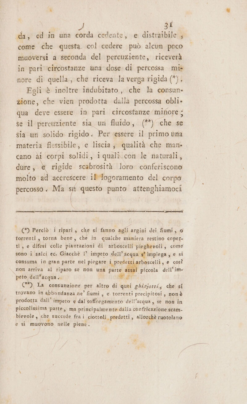 | di da, ed in una corda cedente, e distraibile , come che questa col cedere può alcun poco muoversi a secorida del percuziente, riceverà in pari circostanze una dose di percossa mis nore di quella, che riceva la verga rigida (*). Egli è inoltre inidubitato , che la consun- zione, che vien prodotta dalla percossa obli» qua deve essere in pari circostanze minore ; se il percuziente sia un fluido, (**) che se sia un solido rigido. Per ‘essere il primo una materia flessibile, e liscia; qualità che man- cano di corpi solidi, iquali.con le naturali, perugia? rigide scabrosità loro. conferiscono molto ad accrescere illogoramento del corpo percosso. Ma st questo punto attenghiamoci \ (*) Perciò i ripari, che si fanno agli argini dei fiumi, o forrentî, torna bene, che in qualche maniera restino coper- ti, e difesi colle piantazioni di arboscelli pieghevoli, come sono i salci ec. Giacchè 1° impeto dell’ acqua 5? impiega se si consuma in gran parte nel piegare i prede tiarboscelli, e così ‘non arriva al riparo se non una parte ll pic dell’im- peto dell’acqua. &amp;* (**) La consunzione per altro di quei ghisjotti, che si trovano in abbondanza he’ fiumi , e. torrenti precipitosi, non è prodotta dall’ impeto e dal soffregamento dell’acqua, se non in piccolissima parte, ma principalmente dalla confricazione scam- bievole, | Ae succede fra i ciottoli predetti, allorgge. ruotolano e si muovoîio nelle piene. #