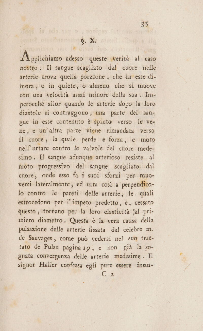 33 6 xi Li A A pplichisime adesso queste verità al caso nostro. Il sangue scagliato dal cuore nelle arterie trova quella porzione, che in esse di- imora ; 0 in quiete, 6 almeno che si muove con una Velocità. assai minore della sua . Im- perocchè allor quando le arterie dopo la loro diastole si contraggono; una parte del. san- sué in esse contenuto è spinto verso le ve» ne; e un’altra parte viene rimandata verso il cuore; la quale perde e forza, e moto nell’urtare contro le valvole del cuore mede- simo. Il sangue adunque arterioso resiste. al moto progressivo del sangue scagliato. dal cuore; onde esso fa i suoi sforzi per muo» versi lateralmente, ed urta così a perpendico- lo contro le pareti delle arterie, le. quali esttocedono per l’impeto predetto, e, cessato questo , tornano per la loro elasticità ‘al pri- miero diametro. Questa è la vera causa della pulsazione delle arterie fissata dal celebre m. de Sauvages, come può vedersi nel suo trat- tato de Pulsu pagina 19, e non già la so- gnata convergenza delle arterie medesime . Il signor Haller confessa egli pure essere Insus- Cus