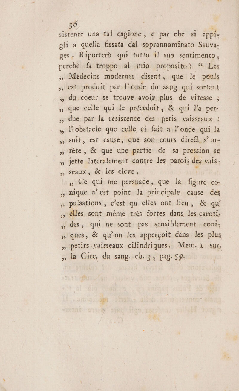 3) 23 &gt;) 99 93 7” 93 33 3) 33 39 99 Medecins modernes disent, que le pouls est produit par l’onde du sang quì sortant du. coeur se trouve avoir plus de vitesse ; que celle qui le précedoit, &amp; qui l’a per- due par la resistence des petis vaisseaux : l'obstacle que celle ci fait a l’onde qui la suit, est cause, que son cours diret s’ ar- rète, &amp; que une partie de sa pression se Jette lateralement contre les parois des vais- seaux, &amp; les eleve. 7 o Ce qui me persuade, que la figure co- nique n'est point la principale cause des pulsations, c'est qu elles ont lieu, &amp; qu’ elles sont méme très fortes dans les caroti: des, qui ne sont pas sensiblement. conì; ques, &amp; qu'on les appercoit dans les plus petits.vaisseaux cilindriques. Mem. 1 sus, la Circ, du sang. ch. 3, pag. s9.. he da 5