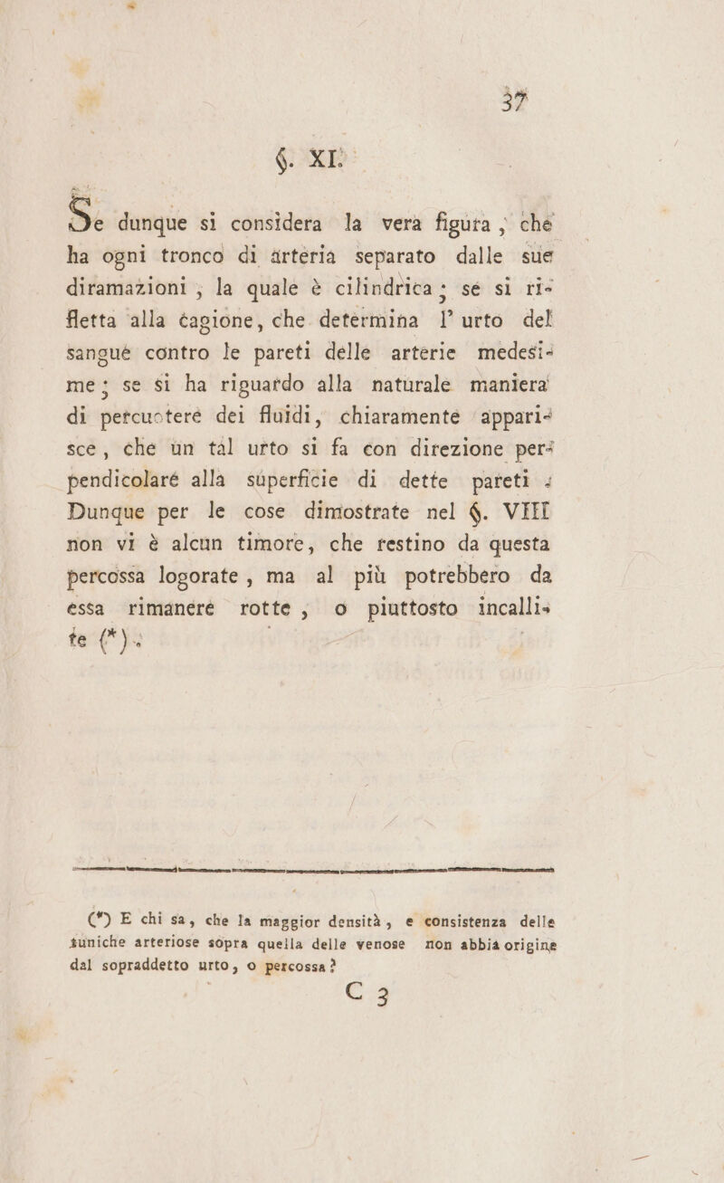 3 39 GL XI x dunque si considera la verà figura } che ha ogni tronco di arteria separato dalle sue diramazioni ; la quale è cilindrica ; sé sl ri- fetta alla tagione, che determina l urto del sangue contro le pareti delle arterie medesi- me; se si ha riguatdo alla naturale maniera di petcuoteré dei fluidi, chiaramente ‘appari sce, che un tal urto si fa con direzione per: pendicolaré alla superficie di dette pareti . Dunque per le cose dimostrate nel $. VIII non vi è alcun timore, che restino da questa percossa logorate, ma al più potrebbero da essa rimanere rotte; o piuttosto incalli» te (*). (*) E chi sa, che Ia maggior densità, e consistenza delle suniche arteriose sopra quella delle venose mon abbia origine dal sopraddetto urto, o percossa ? C 3