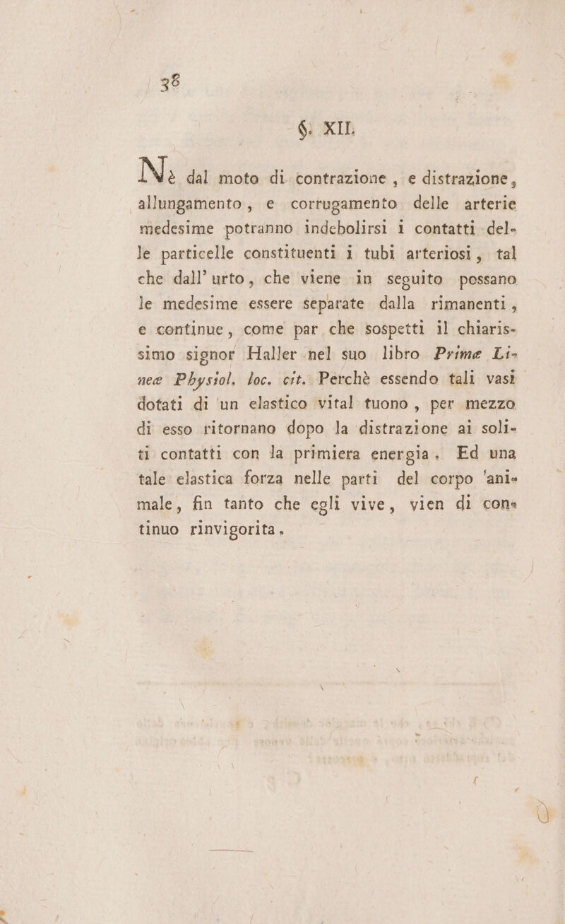 po 6: XII. N è dal mota di. contrazione , e distrazione, medesime potranno indebolirsi i contatti del» le particelle constituenti i tubi arteriosi, tal che dall’ urto, che viene in seguito possano le medesime essere separate dalla rimanenti, e continue, come par che sospetti il chiaris- simo signor Haller nel suo libro Prime Li- dotati di ‘un elastico vital tuono, per mezzo di esso ritornano dopo la distrazione ai soli- ti contatti con la primiera energia, Ed una tale: elastica forza nelle parti del corpo 'ani» male, fin tanto che egli vive, vien di cons tinuo rinvigorita,