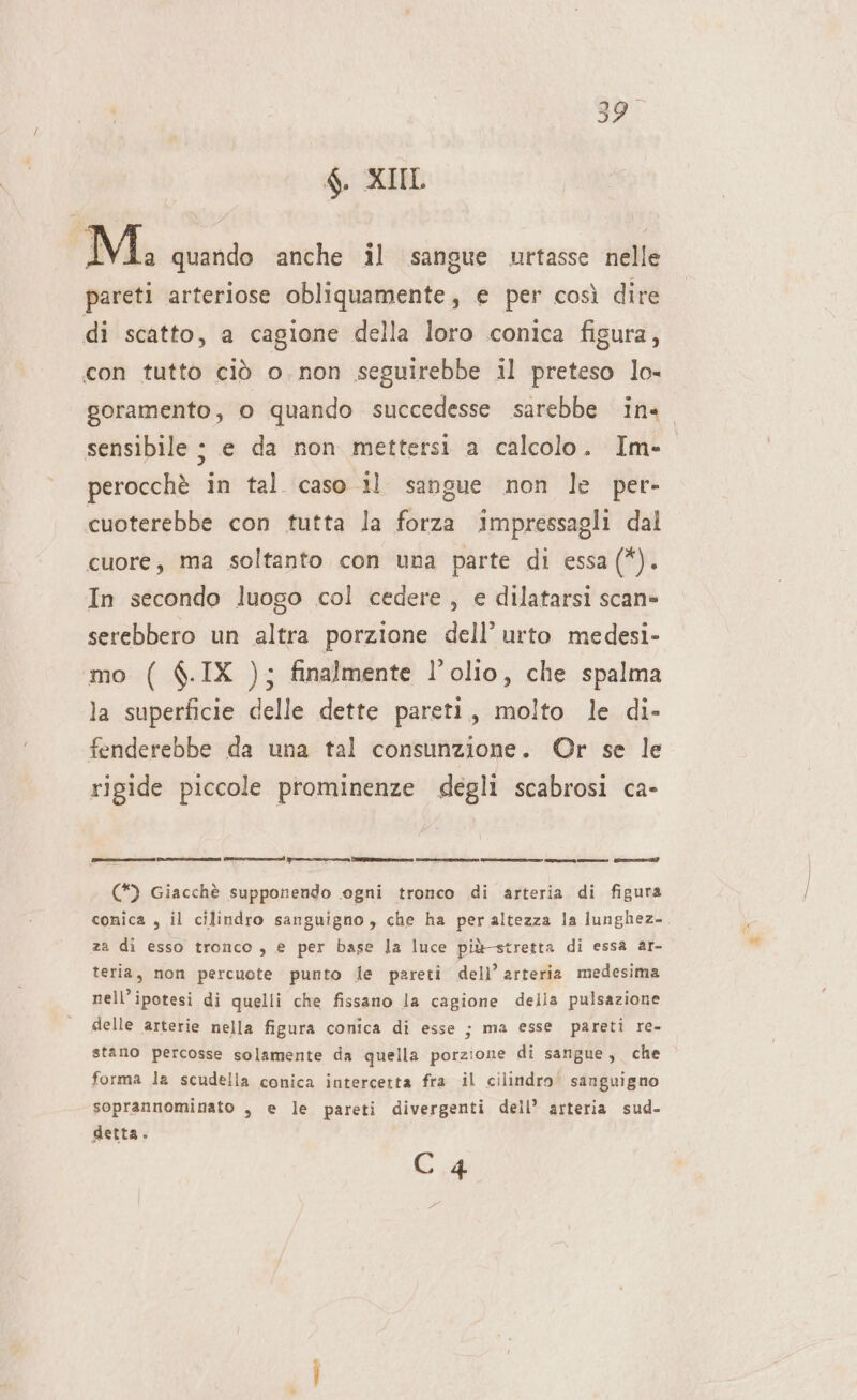 Mi. quando anche il sangue urtasse nelle pareti arteriose obliquamente, e per così dire di scatto, a cagione della loro conica figura, con tutto ciò o. non seguirebbe il preteso lo- goramento, o quando succedesse sarebbe ins sensibile ; e da non mettersi a calcolo. Im- perocchè in tal caso 11 sangue non le per- cuoterebbe con tutta la forza impressagli dal cuore, ma soltanto con una parte di essa (*). In secondo luogo col cedere, e dilatarsi scan» serebbero un altra porzione dell’ urto medesi- mo ( $.IX ); finalmente l’olio, che spalma la superficie delle dette pareti, molto le di- fenderebbe da una tal consunzione. ©Or se le rigide piccole prominenze degli scabrosi ca- [ocelli eni cain] Lit ni si (*) Giacchè supponendo ogni tronco di arteria di figura conica , il cilindro sanguigno, che ha per altezza la iunghez- za di esso tronco , e per base la luce più-stretta di essa ar- teria, non percuote punto le pareti dell’ arteria medesima nell’ipotesi di quelli che fissano la cagione della pulsazione delle arterie nella figura conica di esse ; stano percosse solamente da quella porzione di sangue, che forma la scudella conica intercetta fra il cilindro’ sanguigno soprannominato , e le pareti divergenti dell’ arteria sud- detta. ma esse pareti re- C 4