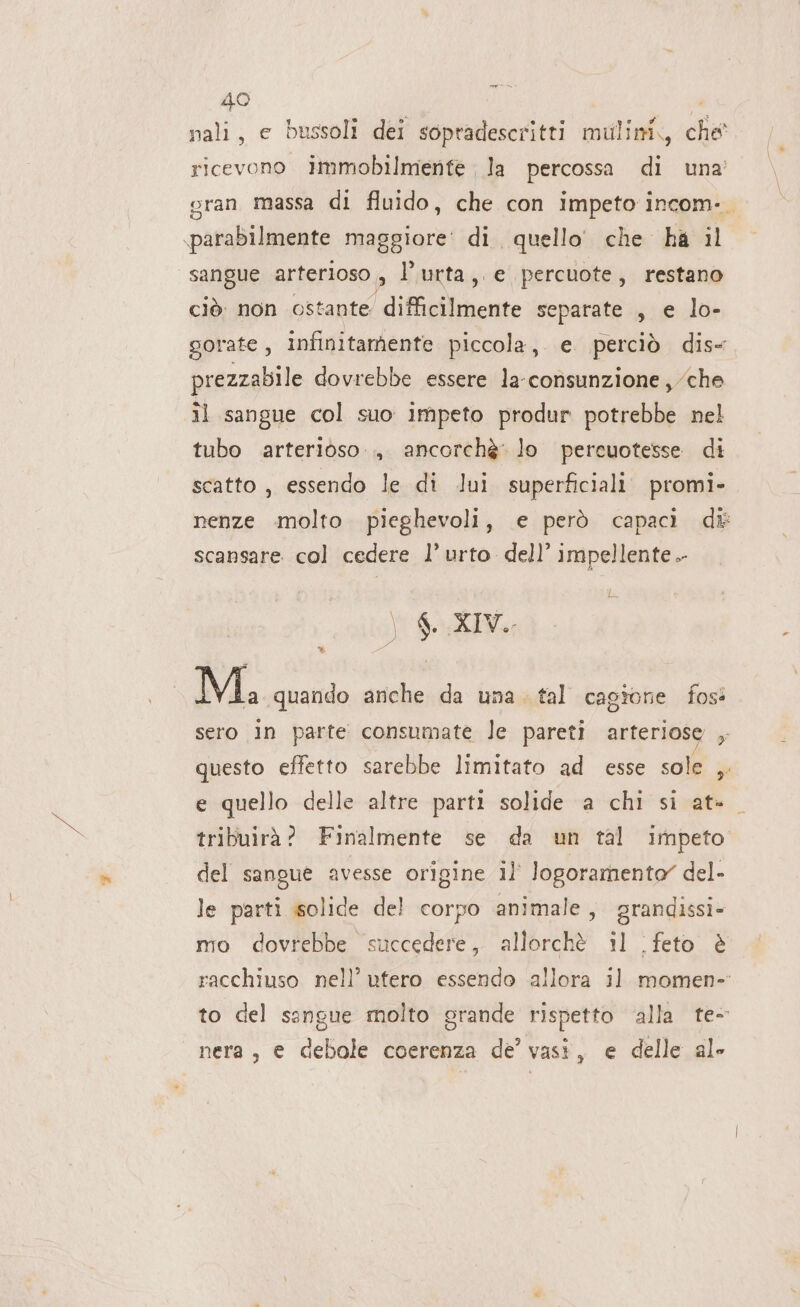 40 nali, e bussoli dei sopradescritti mulini, che' ricevono immobilmenfe la percossa di una’ sran massa di fluido, che con impeto incom-. parabilmente maggiore’ di quello che ha il sangue arterioso , l’urta, e percuote, restano ciò. non ostante difficilmente separate , e lo- gorate, infinitamente piccola, e perciò dis- prezzabile dovrebbe essere la-consunzione, che il sangue col suo impeto produr potrebbe nel tubo arterioso... ancorchè lo percuotesse di scatto , essendo le di lui superficiali. promi- nenze molto pieghevoli, e però capaci di scansare col cedere l’ urto dell’ impellente. a, ) $ XIV. M. quando anche da una. tal cagione fos sero in parte consumate le pareti arteriose ; questo effetto sarebbe limitato ad esse sole , e quello delle altre parti solide a chi si at» tribuirà? Finalmente se da un tal impeto del sangue avesse origine 1l° logoramento” del- le parti solide del corpo animale, grandissi- mo dovrebbe succedere, allorchè il feto è racchiuso nell’ utero essendo allora il momen- to del sengue molto grande rispetto ‘alla te- nera, e debole coerenza de’ vasi, e delle ale
