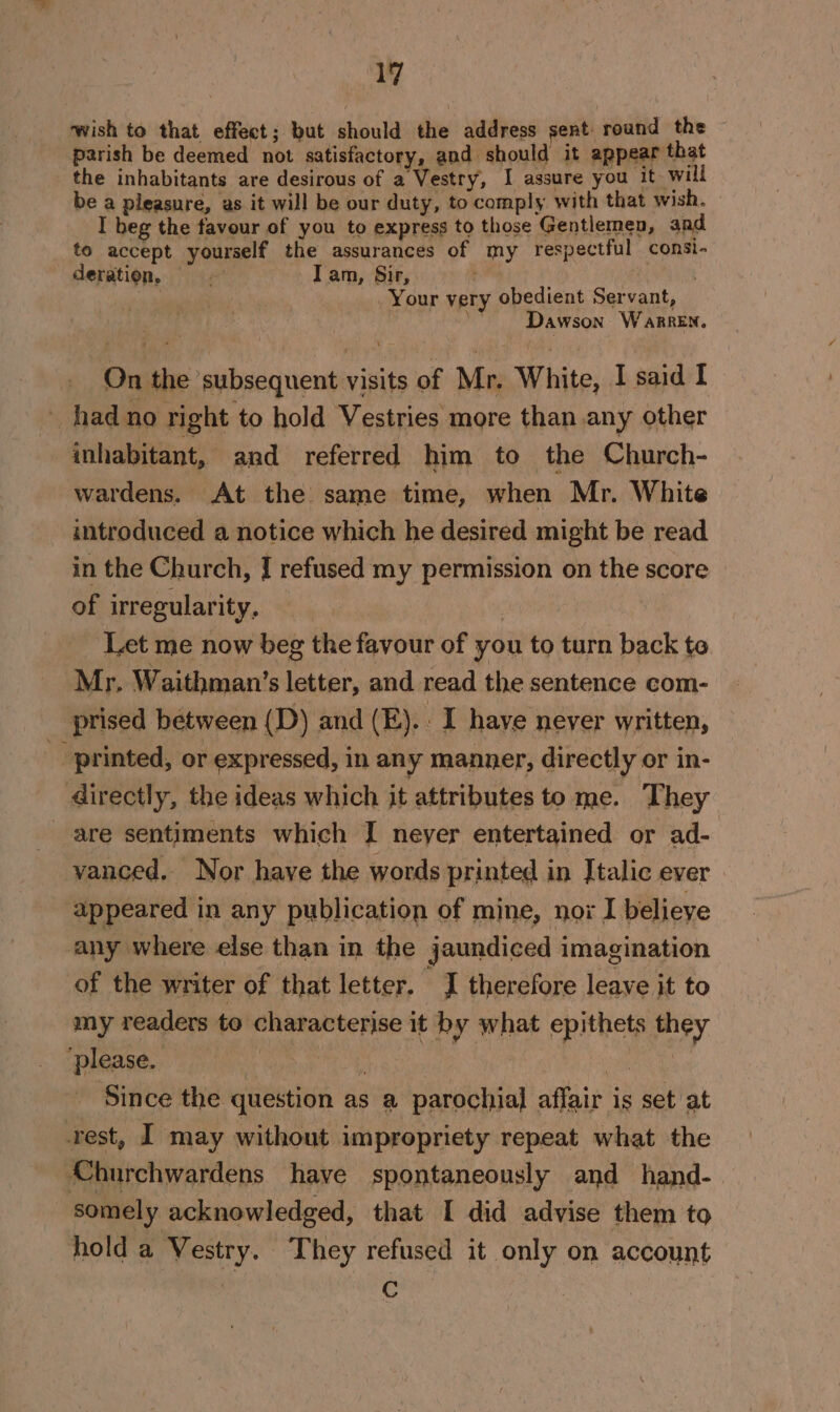 wish to that effect; but should the address sent round the parish be deemed not satisfactory, and should it appear that the inhabitants are desirous of a Vestry, I assure you it will be a pleasure, as it will be our duty, to comply with that wish. I beg the favour of you to express to those Gentlemen, and to accept yourself the assurances of my respectful consi- deration, . Tam, Sir, : - Your very obedient Servant, , | Dawson Warren. On the ‘subsequent visits of Mr. White, I said I _ had no right to hold Vestries more than any other inhabitant, and referred him to the Church- wardens. At the same time, when Mr. White introduced a notice which he desired might be read in the Church, I refused my permission on the score of irregularity, : Let me now beg the favour of you to turn back te Mr. Waithman’s letter, and read the sentence com- prised between (D) and (E).. I haye never written, _ printed, or expressed, in any manner, directly or in- directly, the ideas which it attributes to me. They are sentiments which I neyer entertained or ad- vanced. Nor have the words printed in Italic ever appeared in any publication of mine, nox I belieye any where else than in the jaundiced imagination of the writer of that letter. J therefore leave it to my readers to characterise it by what epithets they ‘please. 4 ; Be oka - Since the question as a parochial affair is set at rest, I may without impropriety repeat what the Churchwardens have spontaneously and hand- somely acknowledged, that I did advise them to hold a Vestry. They refused it only on account . C