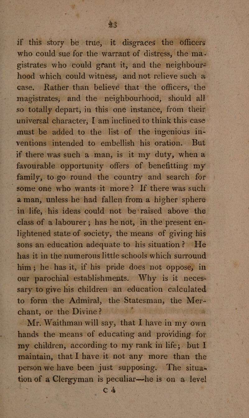 if this story be true, it disgraces the Officers — who could sue for the warrant of distress, the ma. gistrates who could grant it; and the neighbour= hood which could witness; and not relieve such a ~ ease. Rather than believé that the officers, the magistrates, and the neighbourhood, should all re totally depart, in this one instance, from their universal character, [ am inclined to think this case must be added to the list of the ‘ingenious in- ventions intended to embellish ‘his oration. But if there'was such a man, is it my duty, when a favourable opportunity offers of benefitting my family, to go round the country and search for aman, unless he had fallen from a higher sphere - in life, his ideas could not be* evens above the class of a labourer; has he not, in the present en- lightened state of society, the means of giving his sons an education adequate to his situation? He has it in the numerous little schools which surround him; he has it, if his pride does not oppose, in our parochial establishments. Why is it neces- - sary to give his children an education calculated to form the Admiral, the Statesman; une a chant, or the Divine? =) &gt; os - Mr. Waithman will say, that I inves in my own hands the means of educating and providing for my children, according to my rank in life; but I maintain, that Ihave it not any more than the person we have been just supposing. The situas tion _— a Clergyman i is peculiar—he 3 is on a level C4