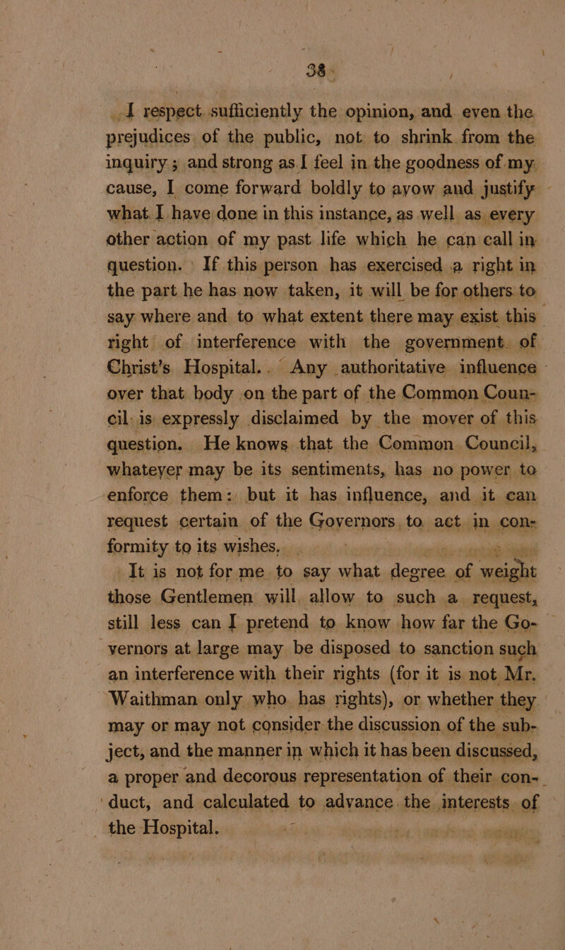 s , / _d respect. sufficiently the opinion, and even the prejudices of the public, not to shrink. from the inquiry ; and strong as.I feel in the goodness of my. cause, I come forward boldly to ayow and justify: - what. I have done in this instance, as well as every other action of my past life which he can call in question. If this person has exercised a right in the part he has now taken, it will be for others to say where and to what extent there may exist this right of interference with the government. of Christ’s. Hospital... Any authoritative influence | over that body on the part of the Common Coun- cil is expressly disclaimed by the mover of this question, He knows that the Common Council, whatever. may be its sentiments, has no power to enforce them: but it has influence, and it can request certain of the Governors. to. act in con: formity to its wishes, ) It is not for me. to say what is “of erie a those Gentlemen will, allow to such a request, still less can I pretend to know how far the Go- — -vernors at large may be disposed to sanction such an interference with their rights (for it is not Mr, ‘Waithman only who has rights), or whether they may or may not consider the discussion of the sub- ject, and the manner in which it has been discussed, a proper and decorous representation of their con-_ ‘duct, and calculated to advance the interests. of _ the Hospital.