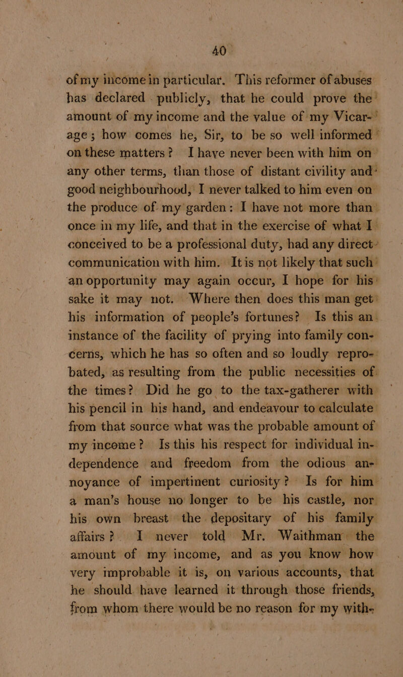 of my income in particular, This reformer of abuses has declared . publicly, that he could prove the amount of my income and the value of my Vicar-' age; how comes he, Sir, to be so well informed ” on these matters? Ihave never been with him on- any other terms, than those of distant civility and: good neighbourhood, I never talked to him even on the produce of. my’garden: I have not more than’ once in my life, and that in the exercise of what I. conceived to be a professional duty, had any direct communication with him. Itis not likely that such’ an opportunity may again occur, I hope for his: sake it may not. Where then does this man get: his information of people’s fortunes? Is this an. instance of the facility of prying into family con- cerns, which he has so often and so loudly repro- bated, as resulting from the public necessities of. the times? Did he go to the tax-gatherer with his pencil in his hand, and endeavour to calculate from that source what was the probable amount of my income? Is this his respect for individual in- dependence and freedom from the odious ane noyance of impertinent curiosity? Is for him a man’s house no longer to be his castle, nor. his own breast the depositary of his family affairs? I never told) Mr. Waithman the amount of my income, and as you know how very improbable it is, on various accounts, that he should. have learned it through those friends, from whom there would be no reason for my with-