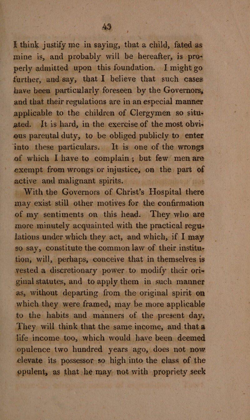 Ad / I think justify me in saying, that.a child, fated as mine is, and probably will be hereafter, is -pro- perly admitted upon this foundation. J might go further, and say, that I believe that such cases have been particularly foreseen by the Governors, and that their regulations are in an especial manner applicable to the children of Clergymen so situ- ated. It is hard, in the exercise of the most. obvi- ous parental duty, to be obliged publicly to enter ‘into these particulars. It is one of the wrongs ef which I haye to complain; but few men are exempt from wrongs or injustice, on the, part of active. and malignant spirits. _ With the Governors of Christ’s Hospital el pnt still other motives for the confirmation of my sentiments on this head. They who are more minutely acquainted with the practical regus lations under which they act, and which, if I may so say, constitute the common law of their institu- tion, will, perhaps, eonceive that in themselves is vested a discretionary power. to. modify their ori- ginal statutes, and. to apply them in such manner as, without departing from. the original spirit on which.they were framed, may be more applicable to the habits and. manners of the present day, They. will think that the same income, and thata life income too, which would have been deemed opulence two hundred years ago, does not now elevate its possessor so high into the class of the opulent, as that he may) not with propriety seek