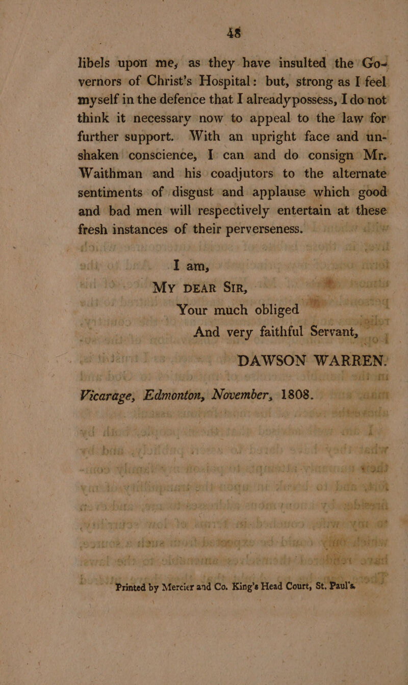 is libels upon’ me; as they have insulted the’ Go- vernors of Christ’s Hospital: but, strong as I feel. myself in the defence that I already possess, I donot think it necessary now to appeal to the law for further support. With an upright face and un- shaken conscience, I can and do consign Mr. Waithman and his coadjutors to the alternate sentiments of disgust and applause which good and bad men will respectively entertain at one fresh instances of their pallies Pr gedie My DEAR SiR, ie doutts — Your much oblige alle cwosting we me And very faithful Servant, avert - DAWSON ‘WARREN: . sae Vicarage, Edmonton, November, 1808. 1 gaits ee PAta “ir Ni 22 od i y ‘ i } ‘ rer: VER iw } 5 ; yt W' — * % © ale » 4 a fOr}: ea2 AN eee ae iy cal uy eney: t er rar ¢ , CER pi - ni Aye (a° oF gti fj - ; ge ) . ' £ 4 £ a} ’ w a3 iy be &lt;I 4 Mic. ba ~” Printed by Mercier and Co. King’s Head Court, St. Paul's \