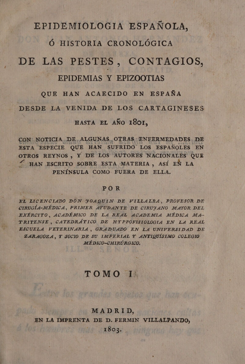 EPIDEMIOLOGIA ESPAÑOLA, Ed Ó HISTORIA CRONOLÓGICA DE LAS PESTES. CONTAGIOS, EPIDEMIAS Y EPIZOOTIAS QUE HAN ACAECIDO EN ESPAÑA DESDE LA VENIDA DE LOS CARTAGINESES HASTA EL AÑO 1801, CON: NOTICIA. DE, ALGUNAS. OTRAS: ENFERMEDADES DE ESTA ESPECIE QUE HAN SUFRIDO” LOS ESPAÑOLES EN OTROS REYNOS , Y DE LOS AUTORES NACIONALES QUE Í HAN ESCRITO SOBRE ESTA [MATERIA , ASÍ EÑ LA - PENÍNSULA COMO FUERA DE ELLA. POR EL LICENCIADO DON FOAQUIN DE VILLALBA, PROFESOR DE CIRUGÍA-MÉDICA, PRIMER AYUDANTE DE CIRUFANO MAYOR DEL EXÉRCITO, ACADÉMICO DE LA REAL ACADEMIA MÉDICA MA- TRITENSE , CATEDRÁTICO DE HYPPOFISIOLOGIA EN LA REAL ESCUELA VETERIVARIA , GRADUADO EN LA UNIVERSIDAD DE ZARAGOZA, Y SOCIO DE SU IMPERIAL Y ANTIQUÍSIMO COLEGIO MÉDICO-CHIRÚRGICO. TOMO I' MADRID, | EN LA IMPRENTA DE D. FERMIN VILLALPANDO, 1803.