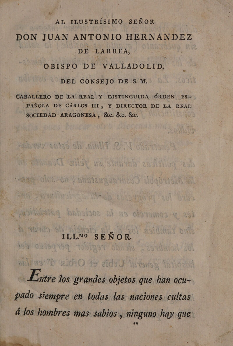 AL ILUSTRÍSIMO SEÑOR DON JUAN ANTONIO HERNANDEZ DE LARREA, . OBISPO DE VALLADOLID, DEL CONSEJO DE S.M. - CABALLERO DE LA REAL Y DISTINGUIDA ÓRDEN ES= PAÑOLA DE CÁRLOS III, Y DIRECTOR DE LA REAL SOCIEDAD ARAGONESA , ¿átc. Stc. Sic. -ILLM SEÑOR. Entre los grandes objetos que han ocu- _pado siempre en todas las naciones. cultas á los hombres mas sabios, ninguno hay que: