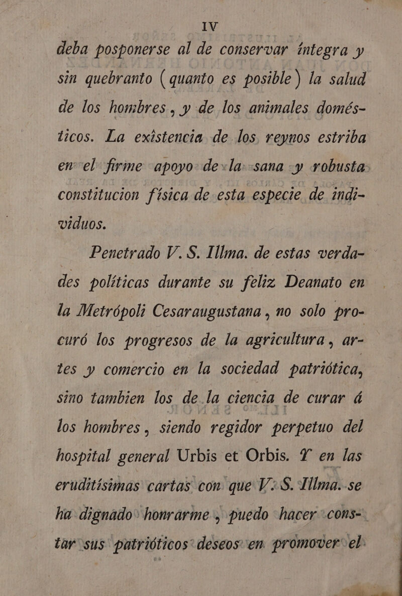 deba posponerse al de conservar integra y sin quebranto ( quanto es posible) la salud de los hombres , y de los animales domés- ticos. La existencia de los reynos estriba enel: firme apoyo dela: sana -y robusta. constitucion física de esta especie de indi- -viduos. Penetrado V. $. Illma. de estas verda- des políticas durante su feliz Deanato en la Metrópoli Cesaraugustana , no solo pro- curó los progresos de la agricultura, ar- tes y comercio en la sociedad patriótica, sino tambien los de. la ciencia, de curar á los hombres , siendo regidor perpetuo del hospital general Urbis et Orbis. Y en las eruditísimas cartas con que V¿S. Tllma. se ha dignado&gt; honrarme , puedo hacer *coms-. tar sus patrióticos* deseos en promover: el: