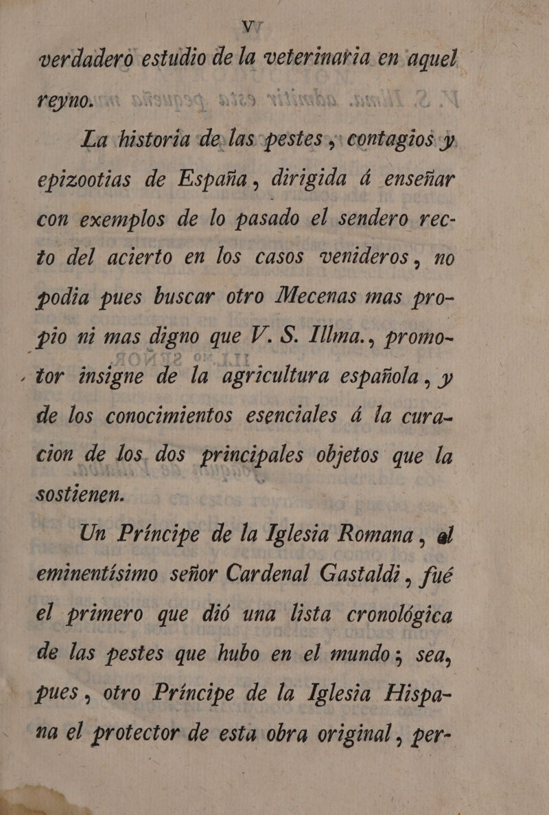 verdadero estudio de la veterinaria.en aquel YEYno. | | La historia la las pestes y: contagios: y, epizootias de España, dirigida á enseñar con exemplos de lo pasado el. sendero rec- to del acierto en los casos venideros, no podia pues buscar otro Mecenas mas pro- pio ni mas digno que V. S. Illma., promo- tor insigne de la agricultura española , y sx de los conocimientos esenciales á la cura- cion de los. dos o Ala objetos que la sostienen. Un Príncipe de la Iglesia Romana , al .eminentisimo señor Cardenal Gastaldi, fué el Primero que dió una lista cronológica de las pestes que hubo en el mundo; sea, pues , otro Príncipe de la Iglesia Hispa- na el protector de esta obra original, per- Mm