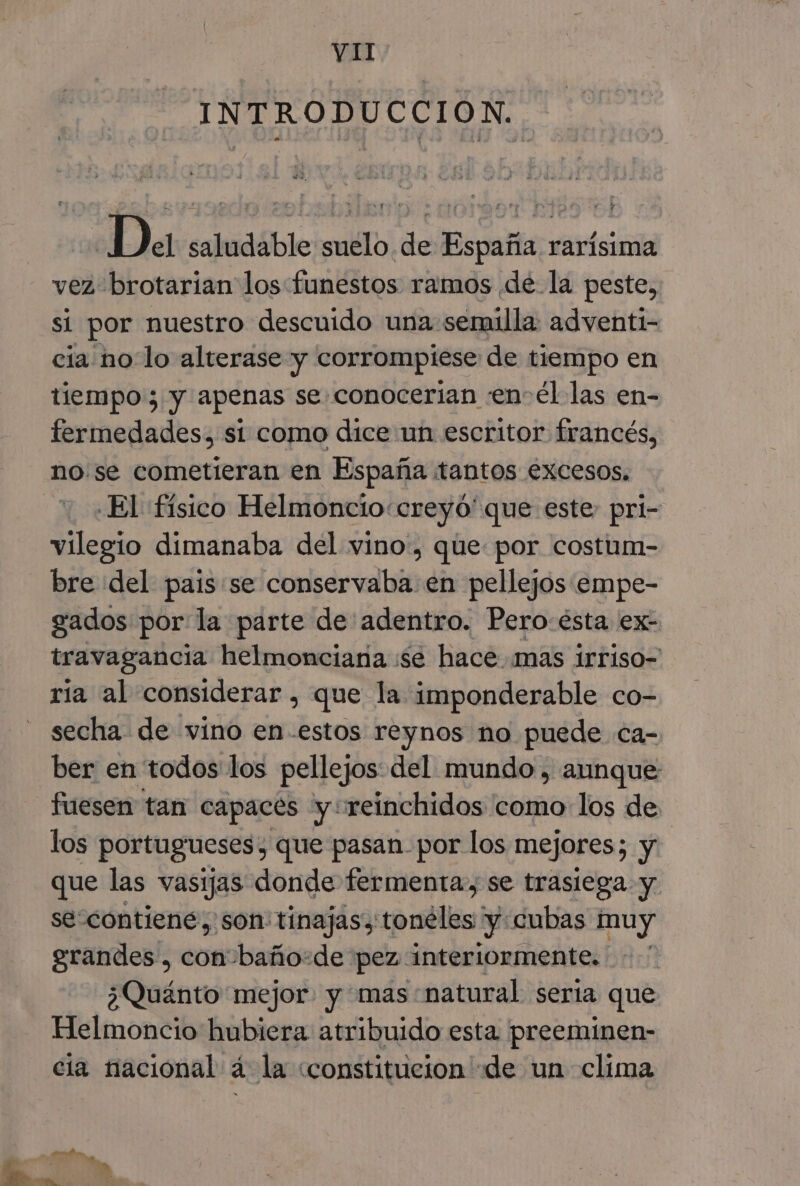 INTRODUCCION. | Da saludable suelo de España rarísima vez brotarian los funestos ramos de. la peste, si por nuestro descuido una semilla: adventi- cia no lo alterase y corrompiese de tiempo en tiempo; y apenas se conocerian «en-él las en- fermedades, si como dice un escritor francés, nose cometieran en España tantos excesos. El físico Helmoncio«creyo'que este pri- vilegio dimanaba del vino, que por costum- bre del pais se conservaba en pellejos empe- gados por: la parte de'adentro. Pero:ésta ex- travagancia helmonciana :se hace. mas 1rriso- ría al considerar , que la imponderable co- secha de vino en-estos reynos no puede ca- ber en todos los pellejos del mundo , aunque fuesen tan capaces y+reinchidos como los de los portugueses, que pasan. por los mejores; y que las vasijas donde fermenta, se trasiega y se contiene, son: tinajasy toneles y: cubas muy grandes , con baño:de pez interiormente. - ¿Quánto mejor y mas:natural seria que Helmoncio hubiera atribuido esta preeminen- cia nacional á la «constitucion de un clima A,