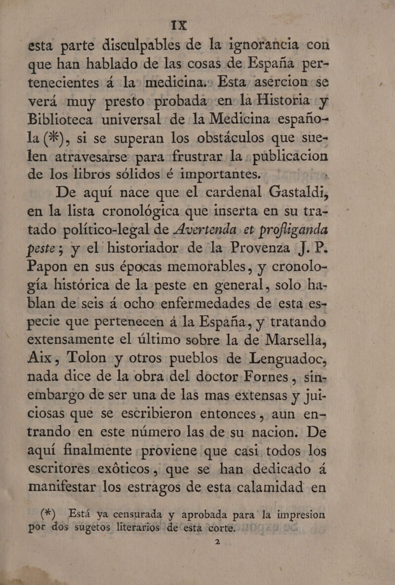 esta parte disculpables de la ignorancia con que han hablado de las cosas de España per- tenecientes á la. medicina.» Esta asercion:se verá muy presto. probada: en la Historia «y Biblioteca universal de la Medicina españo- la (%), si se superan los obstáculos que sue- len atravesarse para frustrar la ; publicacion de los libros sólidos é importantes. De aquí nace que el cardenal Gastaldi, en la lista cronológica que inserta en su tra- tado político-legal de Avertenda et profliganda peste; y el historiador de la Provenza ). P. Papon en sus épocas memorables, y cronolo- eía histórica de la peste en general, solo ha- blan de seis 4 ocho enfermedades de esta es- pecie que pertenecen á la España, y tratando extensamente el último sobre la de Marsella, Aix, Tolon y otros pueblos de Lenguadoc, ia dice de la obra del doctor Fornes , sin- embargo de ser una de las mas extensas y jui- ciosas que se escribieron entonces, aun en- trando en este número las de su: nacion. De aquí finalmente proviene que casí. todos los escritores exóticos, que se han dedicado á manifestar los estragos de esta calamidad en () Está ya censurada y aprobada para la ala por dos sugetos literarios de esta corte. 2