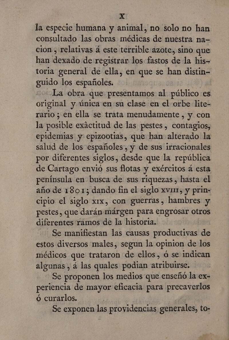 XxX : la especie humana y animal, no solo no han consultado las obras médicas de nuestra na- cion , relativas á este terrible azote, sino que han dexado de registrar los fastos de la his- toria general de ella, en que se han distin- do los españoles. La obra que presentamos al público es. original y única en su clase en el orbe liíte- rario ; en ella se trata menudamente , y con la posible exactitud de las pestes , contagios, epidemias y epizootias, que han alterado la salud de los españoles, y de sus irracionales por diferentes siglos, desde que la república de Cartago envió sus flotas y exércitos á esta península en busca de sus riquezas, hasta el año de 1801; dando fin el siglo xvnr, y prin= cipio el siglo xix, con guerras, hambres y pestes, que darán márgen para engrosar otros diferentes ramos de la historia. | Se manifiestan las causas productivas de estos diversos males, segun la opinion de los médicos que trataron de ellos, ú se indican algunas , á las quales podian atribuirse. Se proponen los medios que enseño la ex- periencia de mayor eficacia para precaverlos o curarlos. Se exponen las providencias generales, to-