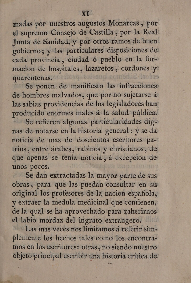 madas por nuestros augustos Monarcas , por el supremo Consejo de Castilla , por la Real Junta de Sanidad, y por otros ramos de buen. gobierno; Y las particulares disposiciones de: cada provincia, ciudad 0 pueblo en la for- macion de hospitales, lazaretos , cordones y quarentenas. | | Se ponen de aint las ones de hombres malvados, que por no sujetarse 4 las sabias providencias de los legisladores han producido enormes males 4 la salud pública. Se refieren algunas particularidades dig- nas de notarse en la historia general : y se da noticia de mas de doscientos escritores pa- trios, entre árabes, rabinos y christianos, de que apenas se tenia noticia, á excepcion de unos pocos. ( Se dan extractadas la mayor parte de sus obras, para que las puedan consultar en su original los profesores de la nacion española, y extraer la medula medicinal que contienen, de la qual se ha aprovechado para zaherírnos el labio mordaz del ingrato extrangero. - Las mas veces nos limitamos a referir sím- plemente los hechos tales como los encontra- mos en los escritores: otras, no siendo nuestro objeto principal escribir una historia crítica de